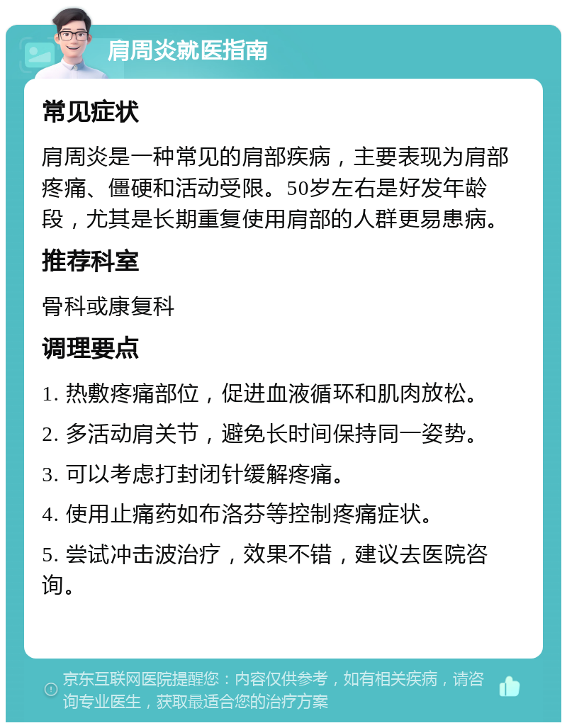 肩周炎就医指南 常见症状 肩周炎是一种常见的肩部疾病，主要表现为肩部疼痛、僵硬和活动受限。50岁左右是好发年龄段，尤其是长期重复使用肩部的人群更易患病。 推荐科室 骨科或康复科 调理要点 1. 热敷疼痛部位，促进血液循环和肌肉放松。 2. 多活动肩关节，避免长时间保持同一姿势。 3. 可以考虑打封闭针缓解疼痛。 4. 使用止痛药如布洛芬等控制疼痛症状。 5. 尝试冲击波治疗，效果不错，建议去医院咨询。