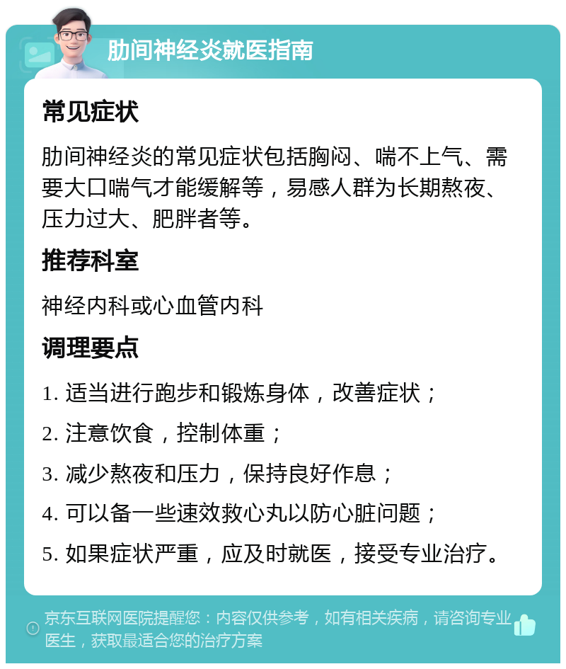 肋间神经炎就医指南 常见症状 肋间神经炎的常见症状包括胸闷、喘不上气、需要大口喘气才能缓解等，易感人群为长期熬夜、压力过大、肥胖者等。 推荐科室 神经内科或心血管内科 调理要点 1. 适当进行跑步和锻炼身体，改善症状； 2. 注意饮食，控制体重； 3. 减少熬夜和压力，保持良好作息； 4. 可以备一些速效救心丸以防心脏问题； 5. 如果症状严重，应及时就医，接受专业治疗。