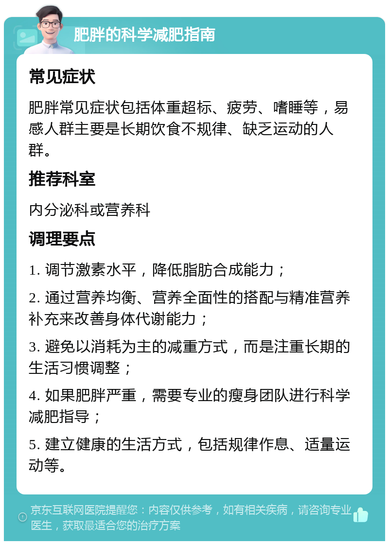 肥胖的科学减肥指南 常见症状 肥胖常见症状包括体重超标、疲劳、嗜睡等，易感人群主要是长期饮食不规律、缺乏运动的人群。 推荐科室 内分泌科或营养科 调理要点 1. 调节激素水平，降低脂肪合成能力； 2. 通过营养均衡、营养全面性的搭配与精准营养补充来改善身体代谢能力； 3. 避免以消耗为主的减重方式，而是注重长期的生活习惯调整； 4. 如果肥胖严重，需要专业的瘦身团队进行科学减肥指导； 5. 建立健康的生活方式，包括规律作息、适量运动等。