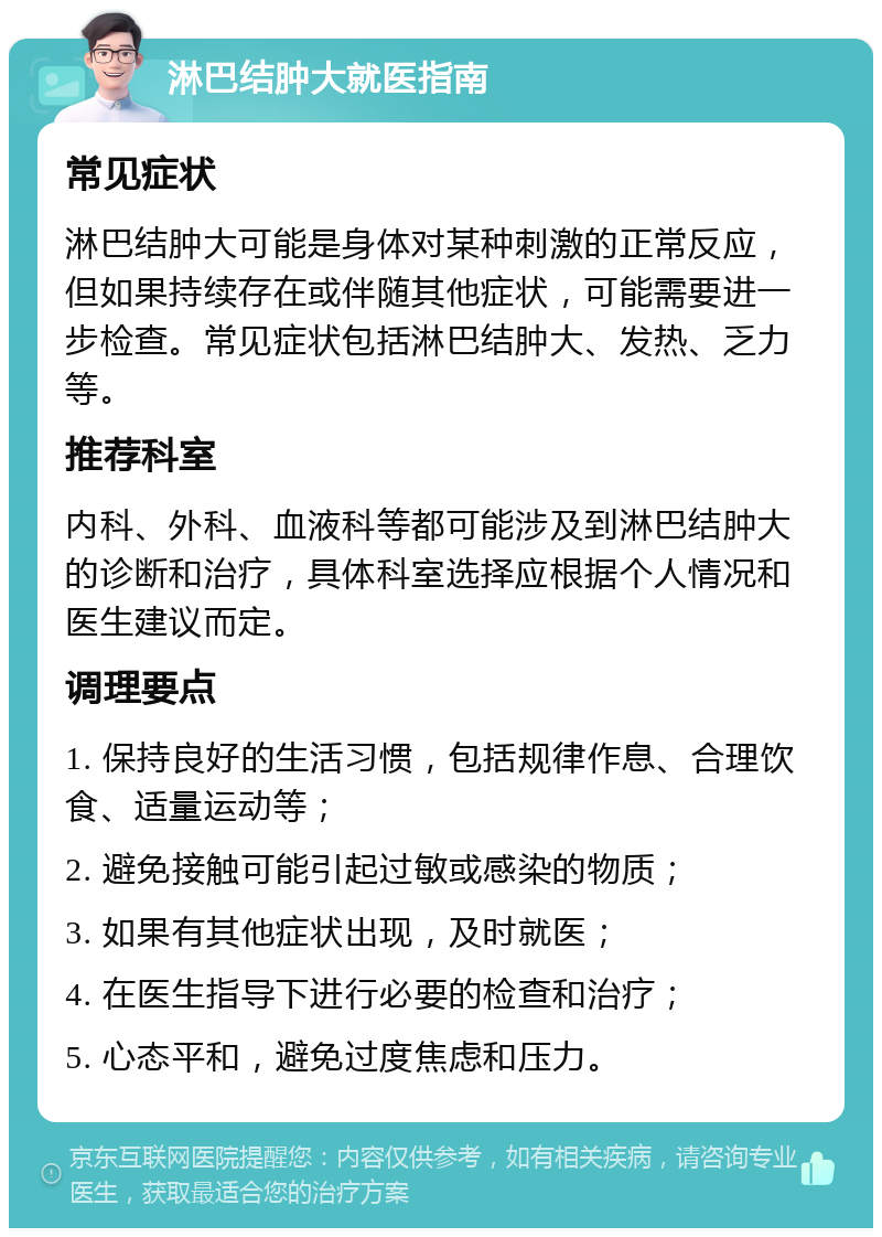 淋巴结肿大就医指南 常见症状 淋巴结肿大可能是身体对某种刺激的正常反应，但如果持续存在或伴随其他症状，可能需要进一步检查。常见症状包括淋巴结肿大、发热、乏力等。 推荐科室 内科、外科、血液科等都可能涉及到淋巴结肿大的诊断和治疗，具体科室选择应根据个人情况和医生建议而定。 调理要点 1. 保持良好的生活习惯，包括规律作息、合理饮食、适量运动等； 2. 避免接触可能引起过敏或感染的物质； 3. 如果有其他症状出现，及时就医； 4. 在医生指导下进行必要的检查和治疗； 5. 心态平和，避免过度焦虑和压力。