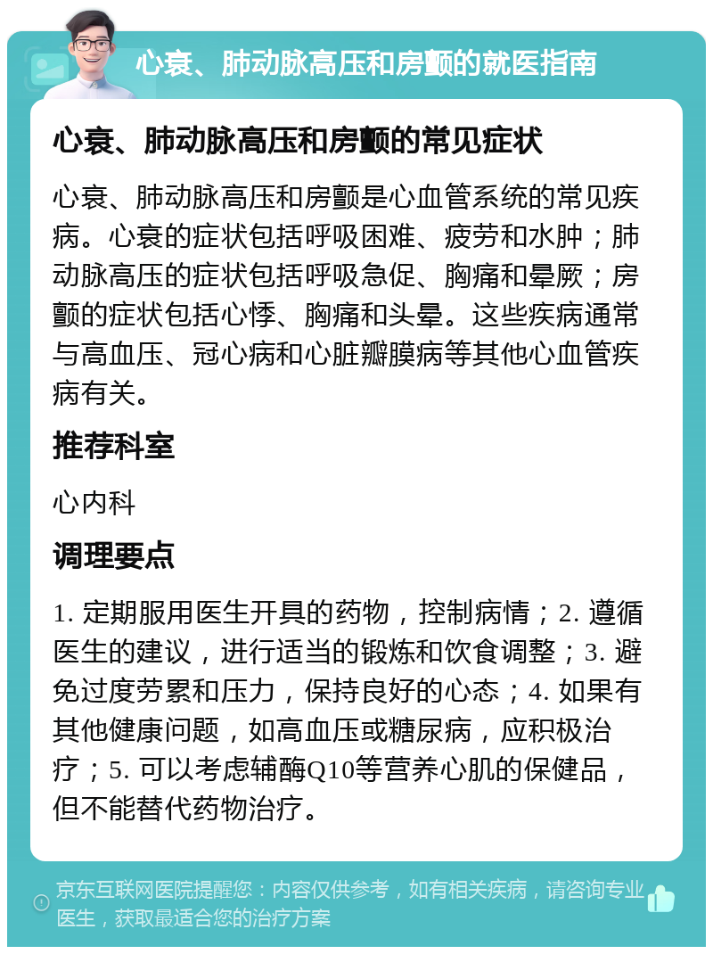 心衰、肺动脉高压和房颤的就医指南 心衰、肺动脉高压和房颤的常见症状 心衰、肺动脉高压和房颤是心血管系统的常见疾病。心衰的症状包括呼吸困难、疲劳和水肿；肺动脉高压的症状包括呼吸急促、胸痛和晕厥；房颤的症状包括心悸、胸痛和头晕。这些疾病通常与高血压、冠心病和心脏瓣膜病等其他心血管疾病有关。 推荐科室 心内科 调理要点 1. 定期服用医生开具的药物，控制病情；2. 遵循医生的建议，进行适当的锻炼和饮食调整；3. 避免过度劳累和压力，保持良好的心态；4. 如果有其他健康问题，如高血压或糖尿病，应积极治疗；5. 可以考虑辅酶Q10等营养心肌的保健品，但不能替代药物治疗。