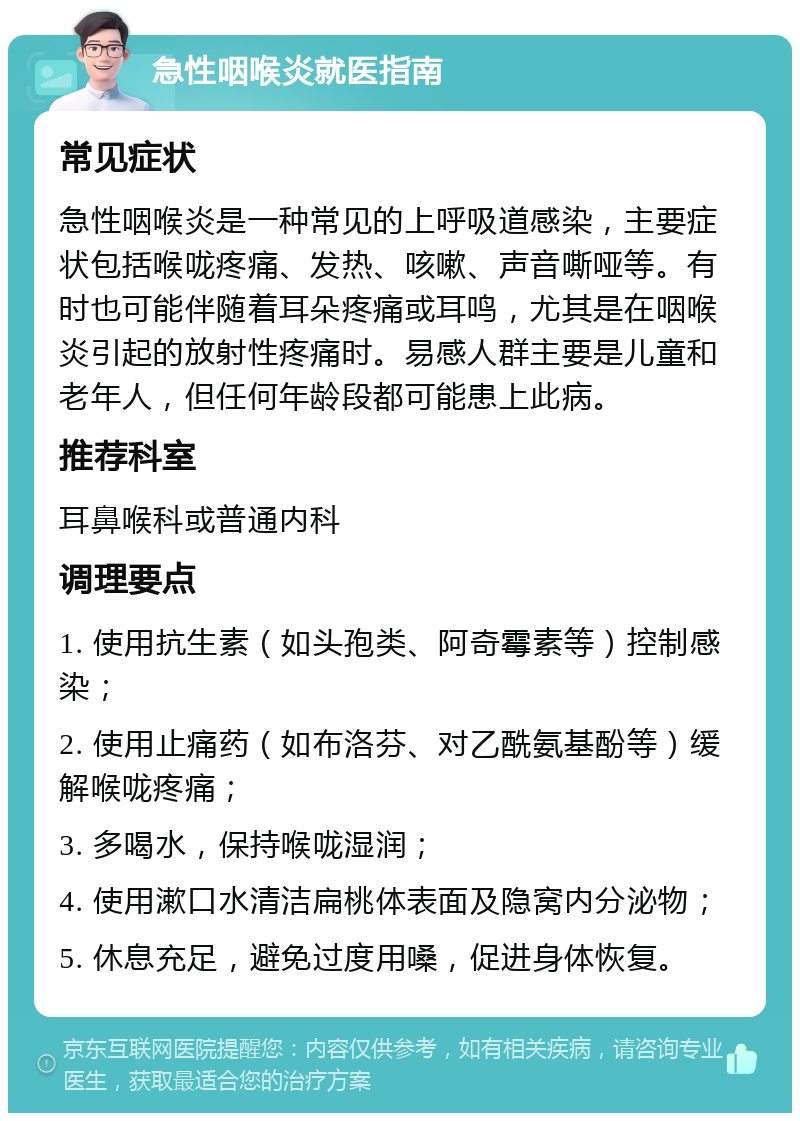 急性咽喉炎就医指南 常见症状 急性咽喉炎是一种常见的上呼吸道感染，主要症状包括喉咙疼痛、发热、咳嗽、声音嘶哑等。有时也可能伴随着耳朵疼痛或耳鸣，尤其是在咽喉炎引起的放射性疼痛时。易感人群主要是儿童和老年人，但任何年龄段都可能患上此病。 推荐科室 耳鼻喉科或普通内科 调理要点 1. 使用抗生素（如头孢类、阿奇霉素等）控制感染； 2. 使用止痛药（如布洛芬、对乙酰氨基酚等）缓解喉咙疼痛； 3. 多喝水，保持喉咙湿润； 4. 使用漱口水清洁扁桃体表面及隐窝内分泌物； 5. 休息充足，避免过度用嗓，促进身体恢复。