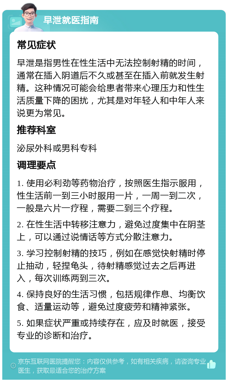 早泄就医指南 常见症状 早泄是指男性在性生活中无法控制射精的时间，通常在插入阴道后不久或甚至在插入前就发生射精。这种情况可能会给患者带来心理压力和性生活质量下降的困扰，尤其是对年轻人和中年人来说更为常见。 推荐科室 泌尿外科或男科专科 调理要点 1. 使用必利劲等药物治疗，按照医生指示服用，性生活前一到三小时服用一片，一周一到二次，一般是六片一疗程，需要二到三个疗程。 2. 在性生活中转移注意力，避免过度集中在阴茎上，可以通过说情话等方式分散注意力。 3. 学习控制射精的技巧，例如在感觉快射精时停止抽动，轻捏龟头，待射精感觉过去之后再进入，每次训练两到三次。 4. 保持良好的生活习惯，包括规律作息、均衡饮食、适量运动等，避免过度疲劳和精神紧张。 5. 如果症状严重或持续存在，应及时就医，接受专业的诊断和治疗。