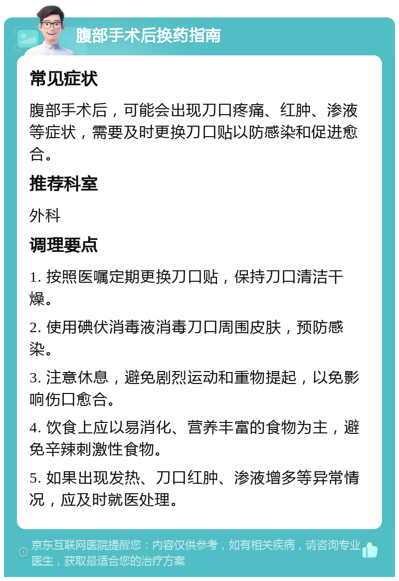 腹部手术后换药指南 常见症状 腹部手术后，可能会出现刀口疼痛、红肿、渗液等症状，需要及时更换刀口贴以防感染和促进愈合。 推荐科室 外科 调理要点 1. 按照医嘱定期更换刀口贴，保持刀口清洁干燥。 2. 使用碘伏消毒液消毒刀口周围皮肤，预防感染。 3. 注意休息，避免剧烈运动和重物提起，以免影响伤口愈合。 4. 饮食上应以易消化、营养丰富的食物为主，避免辛辣刺激性食物。 5. 如果出现发热、刀口红肿、渗液增多等异常情况，应及时就医处理。