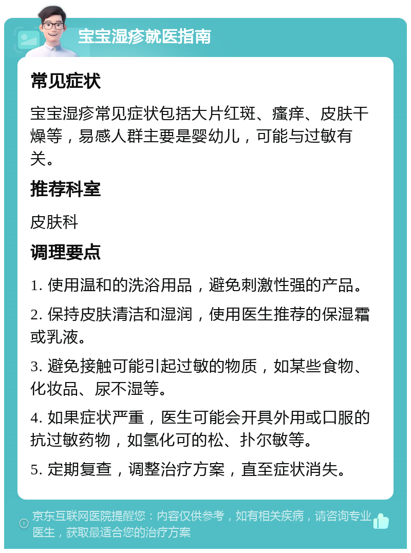 宝宝湿疹就医指南 常见症状 宝宝湿疹常见症状包括大片红斑、瘙痒、皮肤干燥等，易感人群主要是婴幼儿，可能与过敏有关。 推荐科室 皮肤科 调理要点 1. 使用温和的洗浴用品，避免刺激性强的产品。 2. 保持皮肤清洁和湿润，使用医生推荐的保湿霜或乳液。 3. 避免接触可能引起过敏的物质，如某些食物、化妆品、尿不湿等。 4. 如果症状严重，医生可能会开具外用或口服的抗过敏药物，如氢化可的松、扑尔敏等。 5. 定期复查，调整治疗方案，直至症状消失。