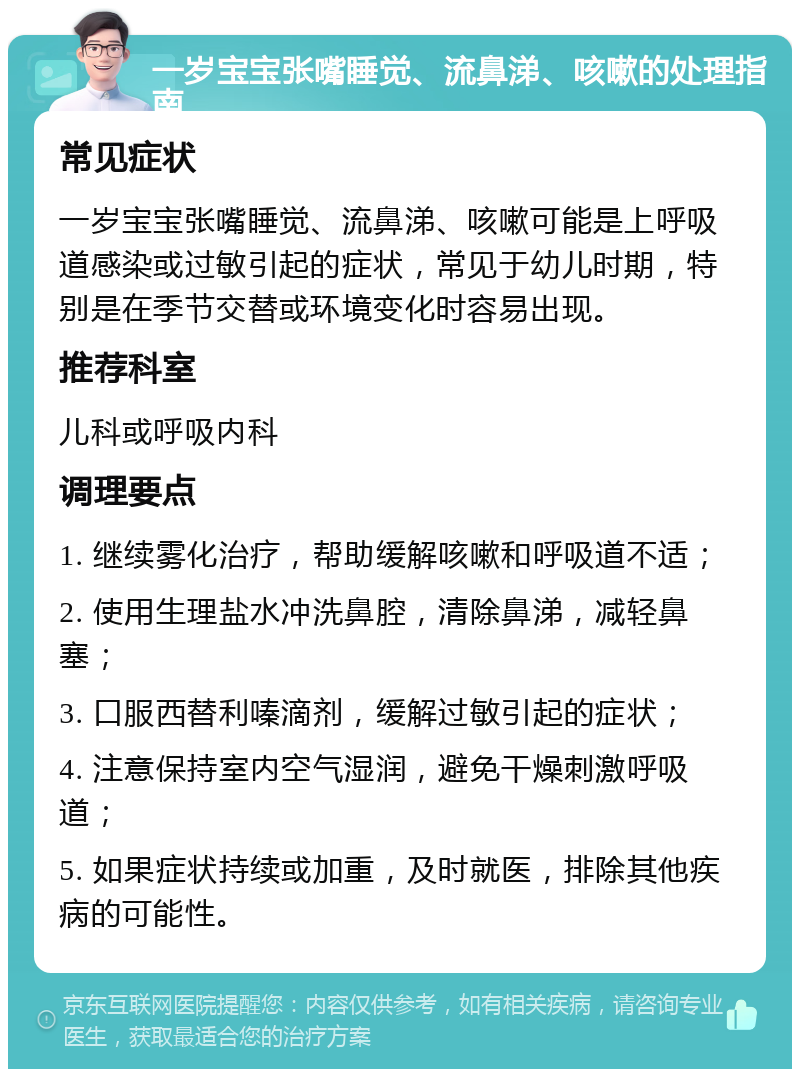 一岁宝宝张嘴睡觉、流鼻涕、咳嗽的处理指南 常见症状 一岁宝宝张嘴睡觉、流鼻涕、咳嗽可能是上呼吸道感染或过敏引起的症状，常见于幼儿时期，特别是在季节交替或环境变化时容易出现。 推荐科室 儿科或呼吸内科 调理要点 1. 继续雾化治疗，帮助缓解咳嗽和呼吸道不适； 2. 使用生理盐水冲洗鼻腔，清除鼻涕，减轻鼻塞； 3. 口服西替利嗪滴剂，缓解过敏引起的症状； 4. 注意保持室内空气湿润，避免干燥刺激呼吸道； 5. 如果症状持续或加重，及时就医，排除其他疾病的可能性。