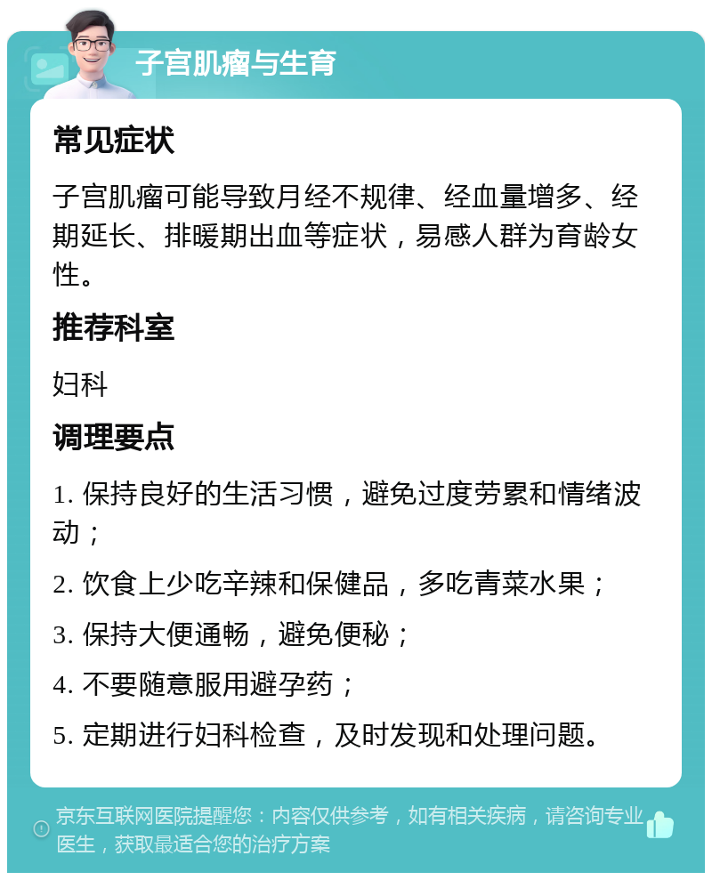 子宫肌瘤与生育 常见症状 子宫肌瘤可能导致月经不规律、经血量增多、经期延长、排暖期出血等症状，易感人群为育龄女性。 推荐科室 妇科 调理要点 1. 保持良好的生活习惯，避免过度劳累和情绪波动； 2. 饮食上少吃辛辣和保健品，多吃青菜水果； 3. 保持大便通畅，避免便秘； 4. 不要随意服用避孕药； 5. 定期进行妇科检查，及时发现和处理问题。