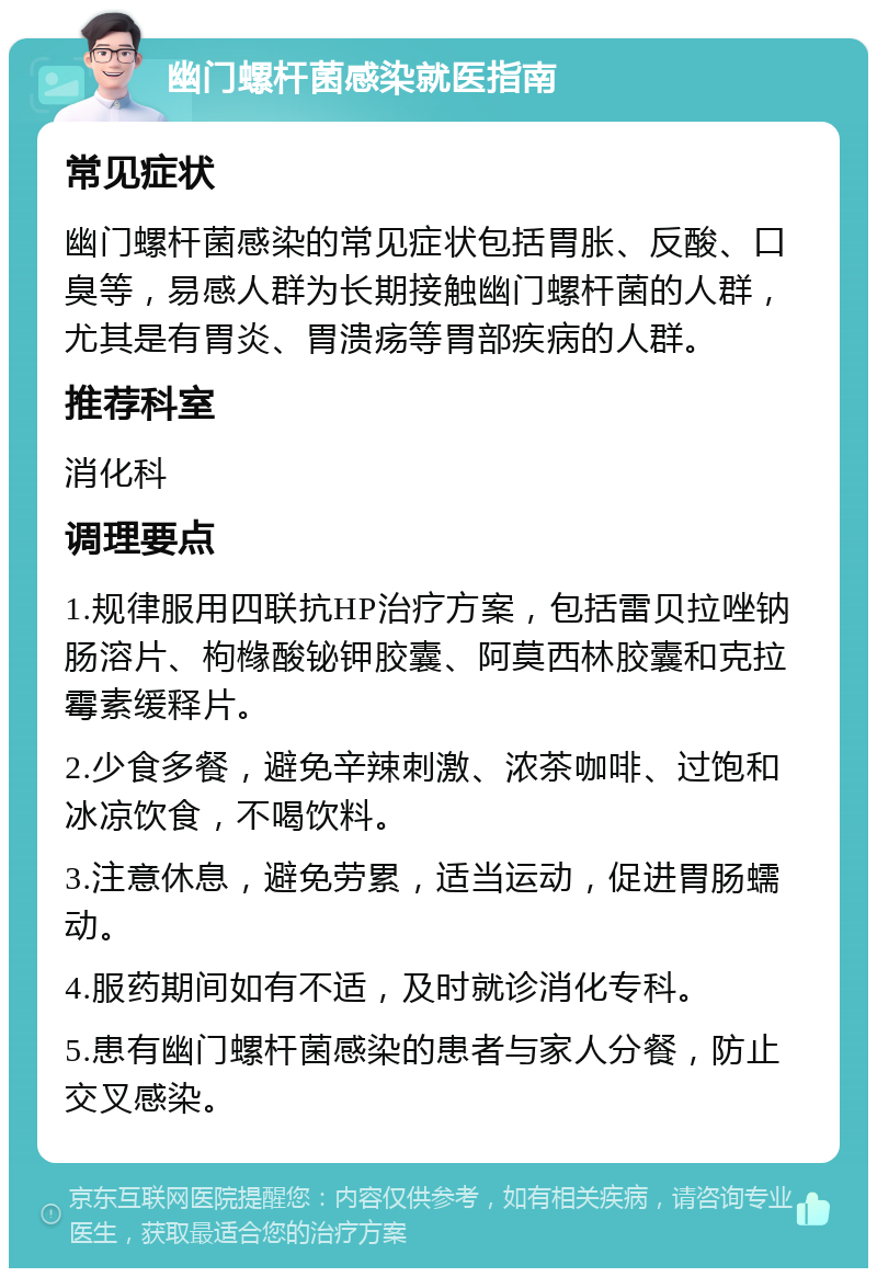 幽门螺杆菌感染就医指南 常见症状 幽门螺杆菌感染的常见症状包括胃胀、反酸、口臭等，易感人群为长期接触幽门螺杆菌的人群，尤其是有胃炎、胃溃疡等胃部疾病的人群。 推荐科室 消化科 调理要点 1.规律服用四联抗HP治疗方案，包括雷贝拉唑钠肠溶片、枸橼酸铋钾胶囊、阿莫西林胶囊和克拉霉素缓释片。 2.少食多餐，避免辛辣刺激、浓茶咖啡、过饱和冰凉饮食，不喝饮料。 3.注意休息，避免劳累，适当运动，促进胃肠蠕动。 4.服药期间如有不适，及时就诊消化专科。 5.患有幽门螺杆菌感染的患者与家人分餐，防止交叉感染。