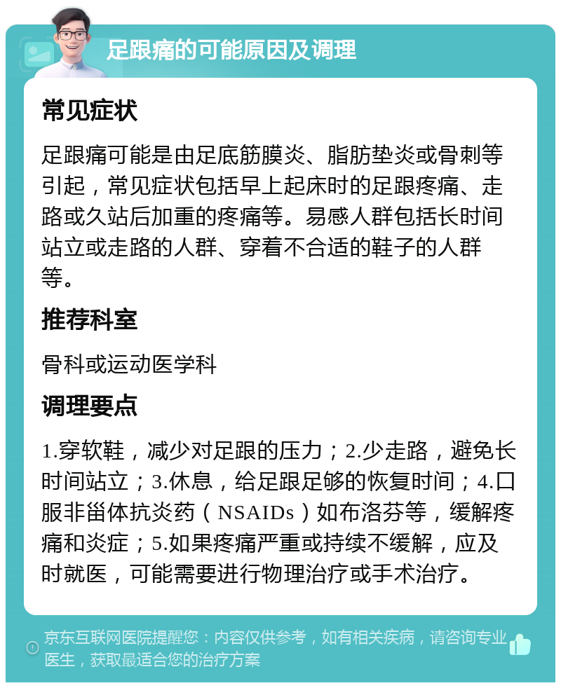 足跟痛的可能原因及调理 常见症状 足跟痛可能是由足底筋膜炎、脂肪垫炎或骨刺等引起，常见症状包括早上起床时的足跟疼痛、走路或久站后加重的疼痛等。易感人群包括长时间站立或走路的人群、穿着不合适的鞋子的人群等。 推荐科室 骨科或运动医学科 调理要点 1.穿软鞋，减少对足跟的压力；2.少走路，避免长时间站立；3.休息，给足跟足够的恢复时间；4.口服非甾体抗炎药（NSAIDs）如布洛芬等，缓解疼痛和炎症；5.如果疼痛严重或持续不缓解，应及时就医，可能需要进行物理治疗或手术治疗。