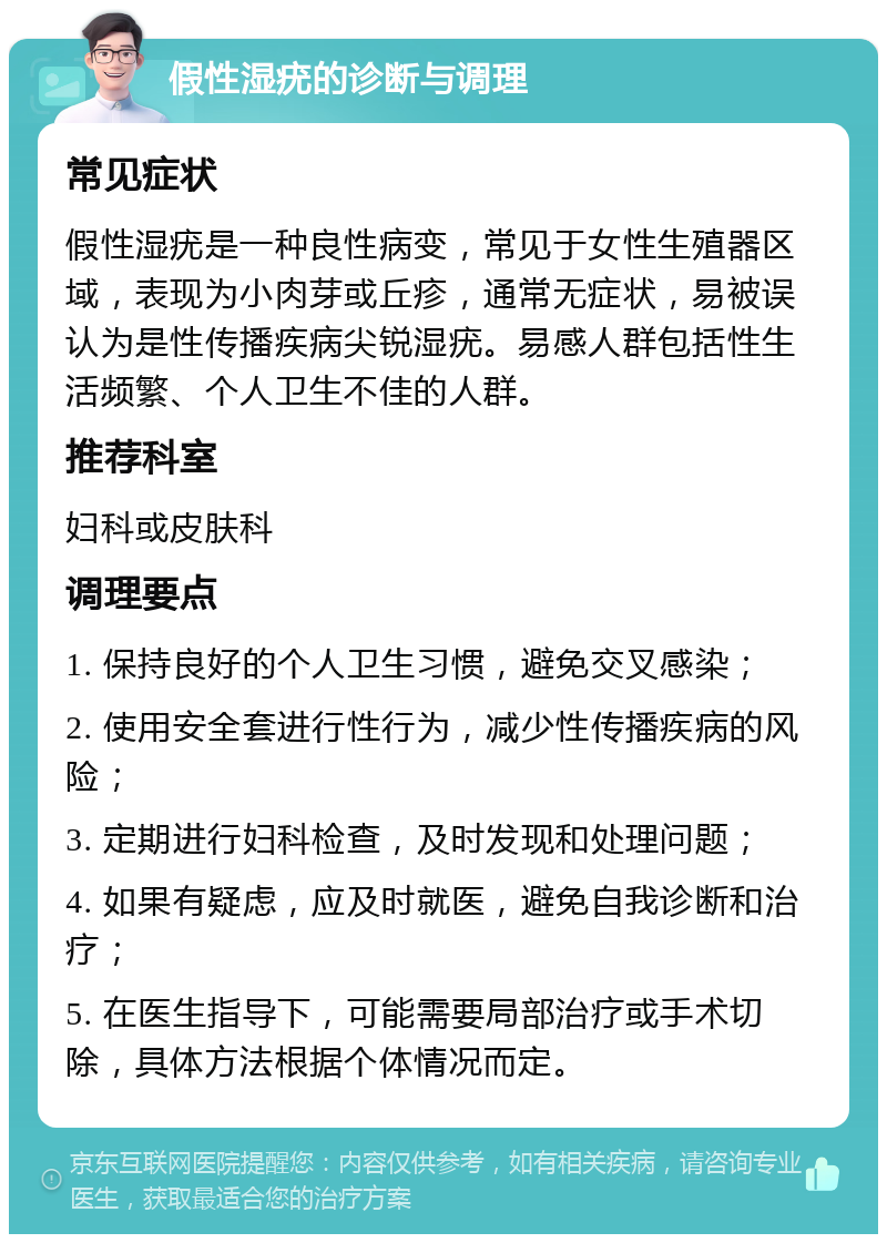 假性湿疣的诊断与调理 常见症状 假性湿疣是一种良性病变，常见于女性生殖器区域，表现为小肉芽或丘疹，通常无症状，易被误认为是性传播疾病尖锐湿疣。易感人群包括性生活频繁、个人卫生不佳的人群。 推荐科室 妇科或皮肤科 调理要点 1. 保持良好的个人卫生习惯，避免交叉感染； 2. 使用安全套进行性行为，减少性传播疾病的风险； 3. 定期进行妇科检查，及时发现和处理问题； 4. 如果有疑虑，应及时就医，避免自我诊断和治疗； 5. 在医生指导下，可能需要局部治疗或手术切除，具体方法根据个体情况而定。