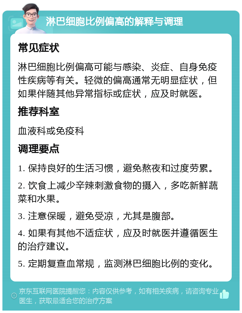 淋巴细胞比例偏高的解释与调理 常见症状 淋巴细胞比例偏高可能与感染、炎症、自身免疫性疾病等有关。轻微的偏高通常无明显症状，但如果伴随其他异常指标或症状，应及时就医。 推荐科室 血液科或免疫科 调理要点 1. 保持良好的生活习惯，避免熬夜和过度劳累。 2. 饮食上减少辛辣刺激食物的摄入，多吃新鲜蔬菜和水果。 3. 注意保暖，避免受凉，尤其是腹部。 4. 如果有其他不适症状，应及时就医并遵循医生的治疗建议。 5. 定期复查血常规，监测淋巴细胞比例的变化。