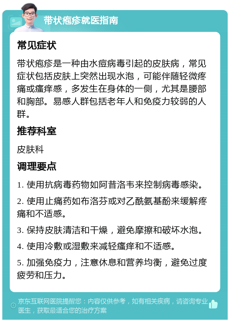 带状疱疹就医指南 常见症状 带状疱疹是一种由水痘病毒引起的皮肤病，常见症状包括皮肤上突然出现水泡，可能伴随轻微疼痛或瘙痒感，多发生在身体的一侧，尤其是腰部和胸部。易感人群包括老年人和免疫力较弱的人群。 推荐科室 皮肤科 调理要点 1. 使用抗病毒药物如阿昔洛韦来控制病毒感染。 2. 使用止痛药如布洛芬或对乙酰氨基酚来缓解疼痛和不适感。 3. 保持皮肤清洁和干燥，避免摩擦和破坏水泡。 4. 使用冷敷或湿敷来减轻瘙痒和不适感。 5. 加强免疫力，注意休息和营养均衡，避免过度疲劳和压力。