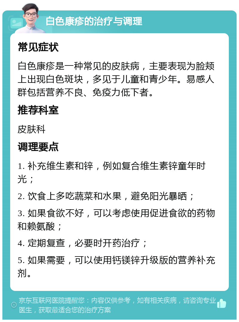 白色康疹的治疗与调理 常见症状 白色康疹是一种常见的皮肤病，主要表现为脸颊上出现白色斑块，多见于儿童和青少年。易感人群包括营养不良、免疫力低下者。 推荐科室 皮肤科 调理要点 1. 补充维生素和锌，例如复合维生素锌童年时光； 2. 饮食上多吃蔬菜和水果，避免阳光暴晒； 3. 如果食欲不好，可以考虑使用促进食欲的药物和赖氨酸； 4. 定期复查，必要时开药治疗； 5. 如果需要，可以使用钙镁锌升级版的营养补充剂。