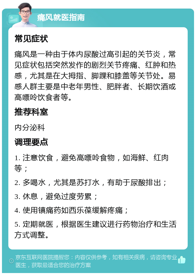 痛风就医指南 常见症状 痛风是一种由于体内尿酸过高引起的关节炎，常见症状包括突然发作的剧烈关节疼痛、红肿和热感，尤其是在大拇指、脚踝和膝盖等关节处。易感人群主要是中老年男性、肥胖者、长期饮酒或高嘌呤饮食者等。 推荐科室 内分泌科 调理要点 1. 注意饮食，避免高嘌呤食物，如海鲜、红肉等； 2. 多喝水，尤其是苏打水，有助于尿酸排出； 3. 休息，避免过度劳累； 4. 使用镇痛药如西乐葆缓解疼痛； 5. 定期就医，根据医生建议进行药物治疗和生活方式调整。