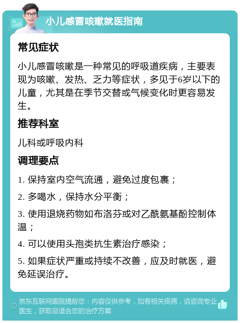 小儿感冒咳嗽就医指南 常见症状 小儿感冒咳嗽是一种常见的呼吸道疾病，主要表现为咳嗽、发热、乏力等症状，多见于6岁以下的儿童，尤其是在季节交替或气候变化时更容易发生。 推荐科室 儿科或呼吸内科 调理要点 1. 保持室内空气流通，避免过度包裹； 2. 多喝水，保持水分平衡； 3. 使用退烧药物如布洛芬或对乙酰氨基酚控制体温； 4. 可以使用头孢类抗生素治疗感染； 5. 如果症状严重或持续不改善，应及时就医，避免延误治疗。