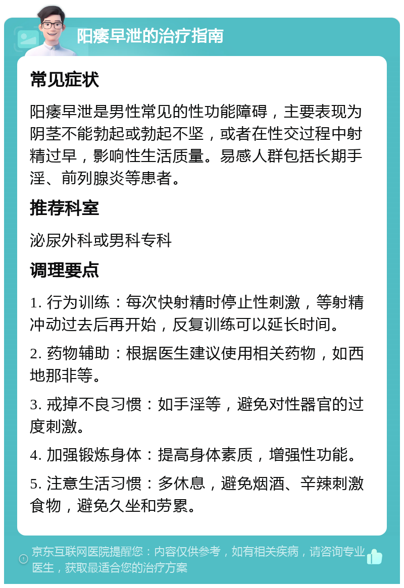 阳痿早泄的治疗指南 常见症状 阳痿早泄是男性常见的性功能障碍，主要表现为阴茎不能勃起或勃起不坚，或者在性交过程中射精过早，影响性生活质量。易感人群包括长期手淫、前列腺炎等患者。 推荐科室 泌尿外科或男科专科 调理要点 1. 行为训练：每次快射精时停止性刺激，等射精冲动过去后再开始，反复训练可以延长时间。 2. 药物辅助：根据医生建议使用相关药物，如西地那非等。 3. 戒掉不良习惯：如手淫等，避免对性器官的过度刺激。 4. 加强锻炼身体：提高身体素质，增强性功能。 5. 注意生活习惯：多休息，避免烟酒、辛辣刺激食物，避免久坐和劳累。