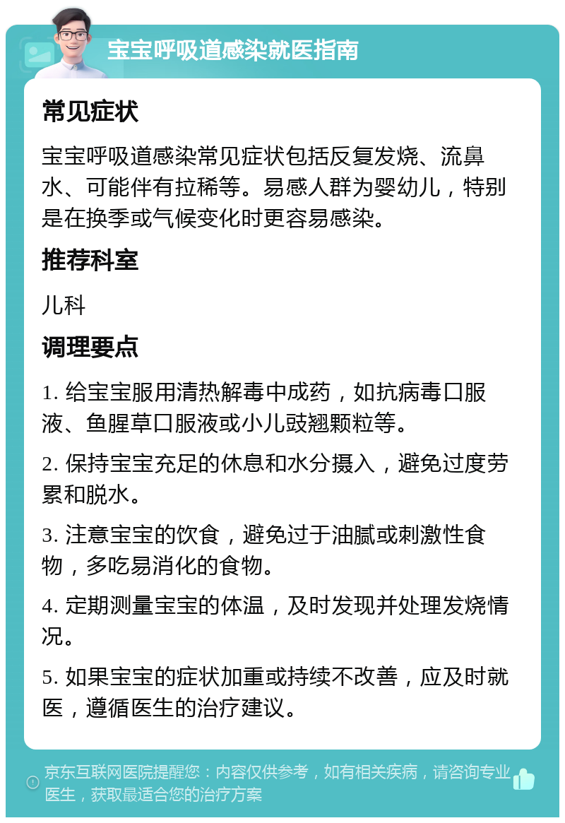 宝宝呼吸道感染就医指南 常见症状 宝宝呼吸道感染常见症状包括反复发烧、流鼻水、可能伴有拉稀等。易感人群为婴幼儿，特别是在换季或气候变化时更容易感染。 推荐科室 儿科 调理要点 1. 给宝宝服用清热解毒中成药，如抗病毒口服液、鱼腥草口服液或小儿豉翘颗粒等。 2. 保持宝宝充足的休息和水分摄入，避免过度劳累和脱水。 3. 注意宝宝的饮食，避免过于油腻或刺激性食物，多吃易消化的食物。 4. 定期测量宝宝的体温，及时发现并处理发烧情况。 5. 如果宝宝的症状加重或持续不改善，应及时就医，遵循医生的治疗建议。