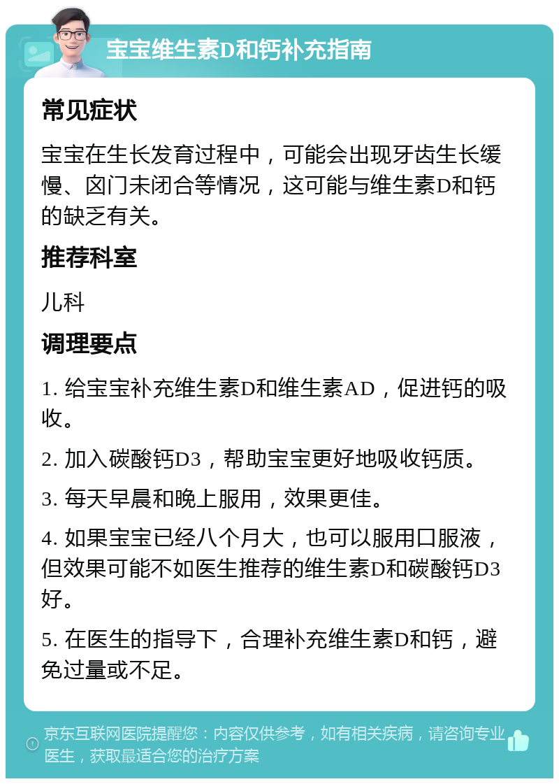 宝宝维生素D和钙补充指南 常见症状 宝宝在生长发育过程中，可能会出现牙齿生长缓慢、囟门未闭合等情况，这可能与维生素D和钙的缺乏有关。 推荐科室 儿科 调理要点 1. 给宝宝补充维生素D和维生素AD，促进钙的吸收。 2. 加入碳酸钙D3，帮助宝宝更好地吸收钙质。 3. 每天早晨和晚上服用，效果更佳。 4. 如果宝宝已经八个月大，也可以服用口服液，但效果可能不如医生推荐的维生素D和碳酸钙D3好。 5. 在医生的指导下，合理补充维生素D和钙，避免过量或不足。