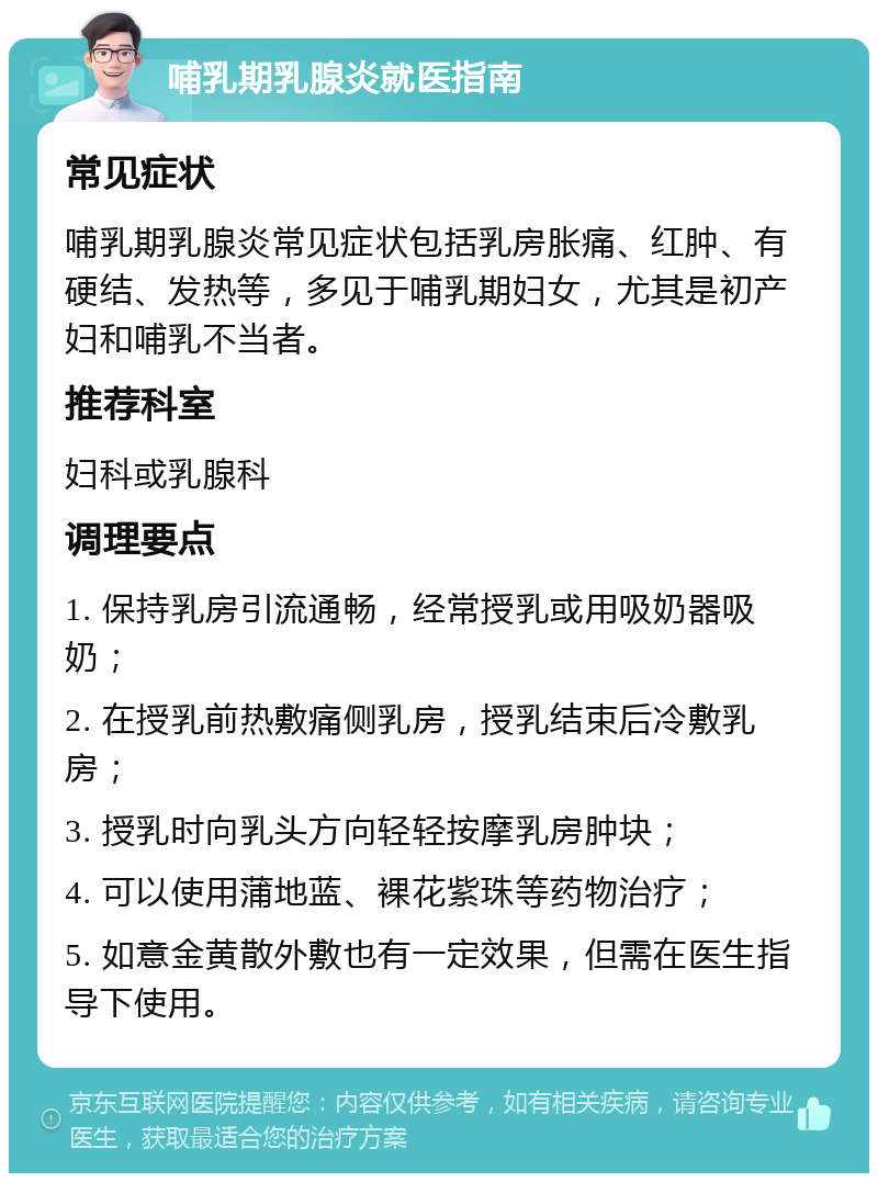 哺乳期乳腺炎就医指南 常见症状 哺乳期乳腺炎常见症状包括乳房胀痛、红肿、有硬结、发热等，多见于哺乳期妇女，尤其是初产妇和哺乳不当者。 推荐科室 妇科或乳腺科 调理要点 1. 保持乳房引流通畅，经常授乳或用吸奶器吸奶； 2. 在授乳前热敷痛侧乳房，授乳结束后冷敷乳房； 3. 授乳时向乳头方向轻轻按摩乳房肿块； 4. 可以使用蒲地蓝、裸花紫珠等药物治疗； 5. 如意金黄散外敷也有一定效果，但需在医生指导下使用。