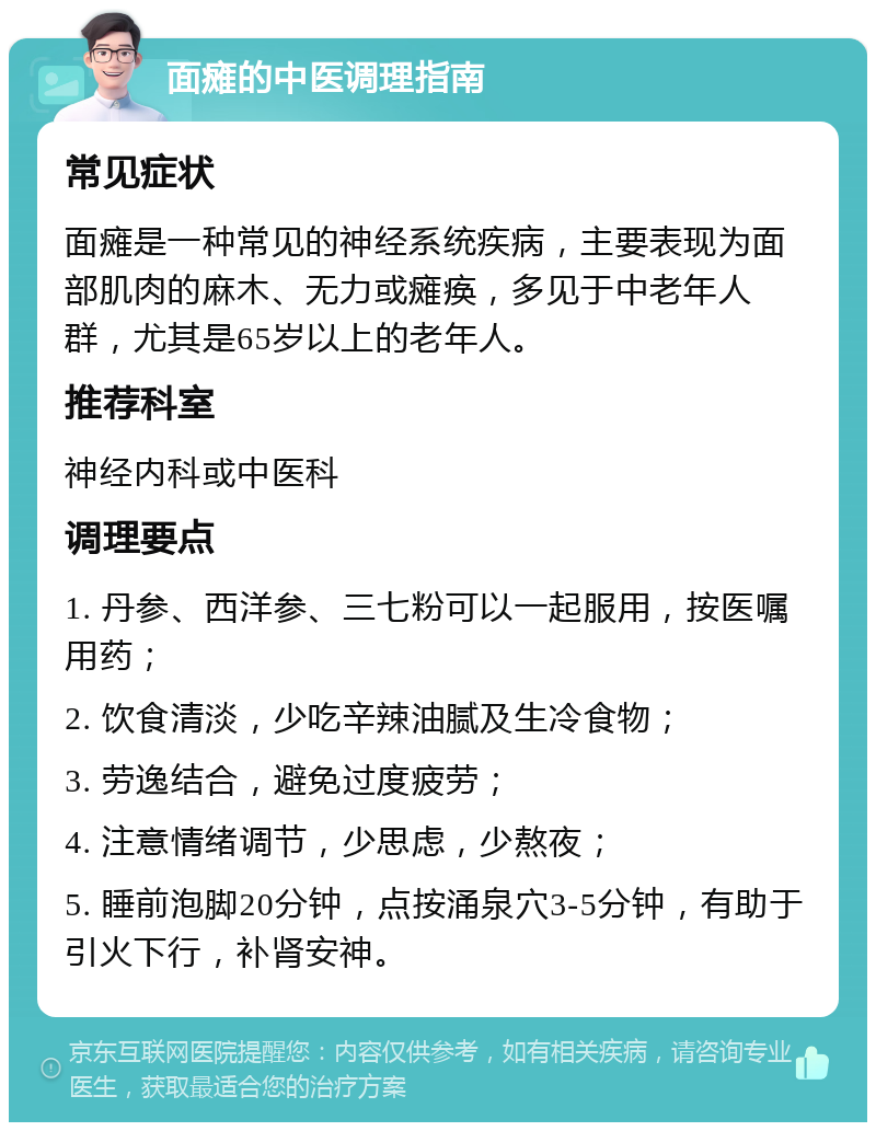 面瘫的中医调理指南 常见症状 面瘫是一种常见的神经系统疾病，主要表现为面部肌肉的麻木、无力或瘫痪，多见于中老年人群，尤其是65岁以上的老年人。 推荐科室 神经内科或中医科 调理要点 1. 丹参、西洋参、三七粉可以一起服用，按医嘱用药； 2. 饮食清淡，少吃辛辣油腻及生冷食物； 3. 劳逸结合，避免过度疲劳； 4. 注意情绪调节，少思虑，少熬夜； 5. 睡前泡脚20分钟，点按涌泉穴3-5分钟，有助于引火下行，补肾安神。