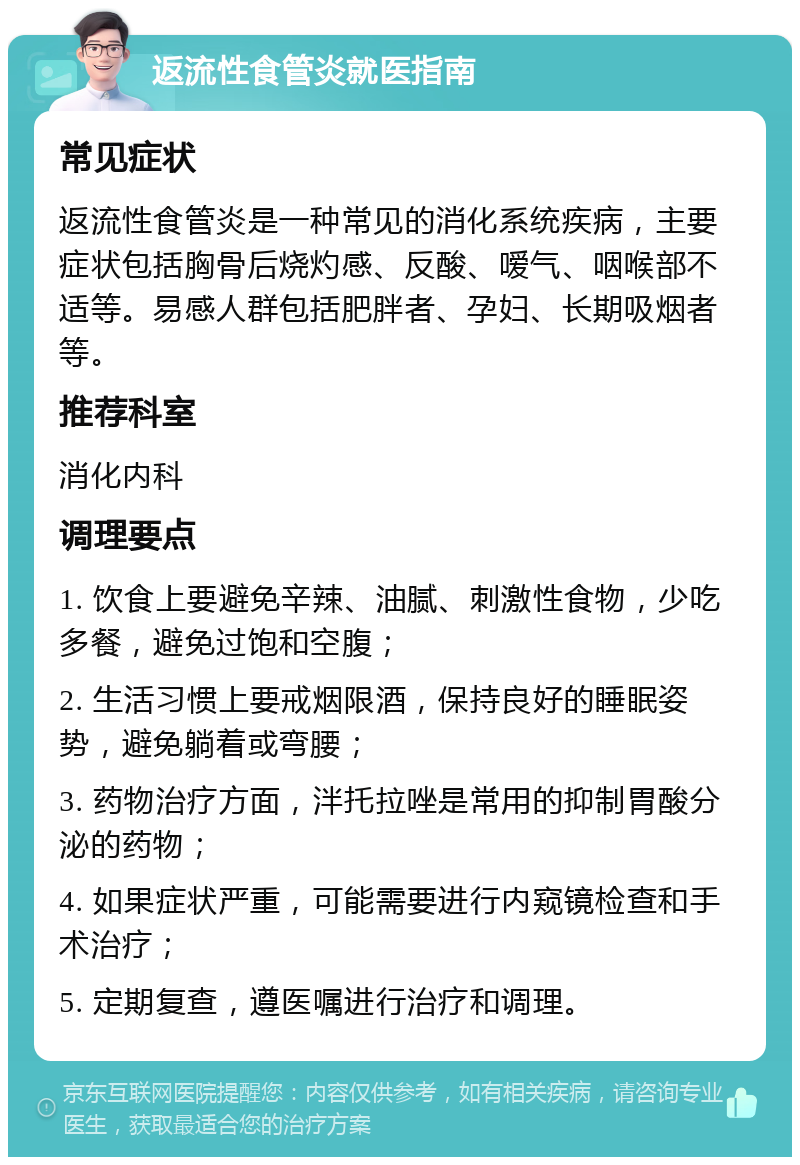 返流性食管炎就医指南 常见症状 返流性食管炎是一种常见的消化系统疾病，主要症状包括胸骨后烧灼感、反酸、嗳气、咽喉部不适等。易感人群包括肥胖者、孕妇、长期吸烟者等。 推荐科室 消化内科 调理要点 1. 饮食上要避免辛辣、油腻、刺激性食物，少吃多餐，避免过饱和空腹； 2. 生活习惯上要戒烟限酒，保持良好的睡眠姿势，避免躺着或弯腰； 3. 药物治疗方面，泮托拉唑是常用的抑制胃酸分泌的药物； 4. 如果症状严重，可能需要进行内窥镜检查和手术治疗； 5. 定期复查，遵医嘱进行治疗和调理。