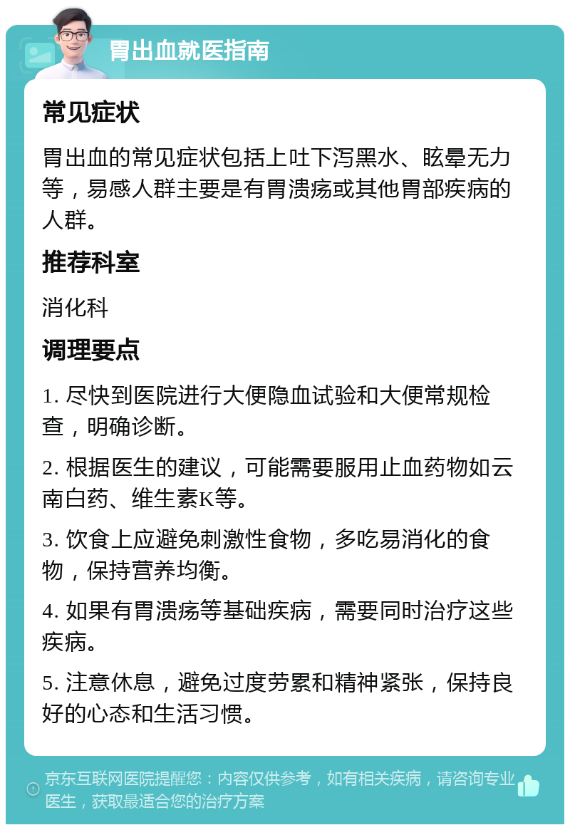 胃出血就医指南 常见症状 胃出血的常见症状包括上吐下泻黑水、眩晕无力等，易感人群主要是有胃溃疡或其他胃部疾病的人群。 推荐科室 消化科 调理要点 1. 尽快到医院进行大便隐血试验和大便常规检查，明确诊断。 2. 根据医生的建议，可能需要服用止血药物如云南白药、维生素K等。 3. 饮食上应避免刺激性食物，多吃易消化的食物，保持营养均衡。 4. 如果有胃溃疡等基础疾病，需要同时治疗这些疾病。 5. 注意休息，避免过度劳累和精神紧张，保持良好的心态和生活习惯。