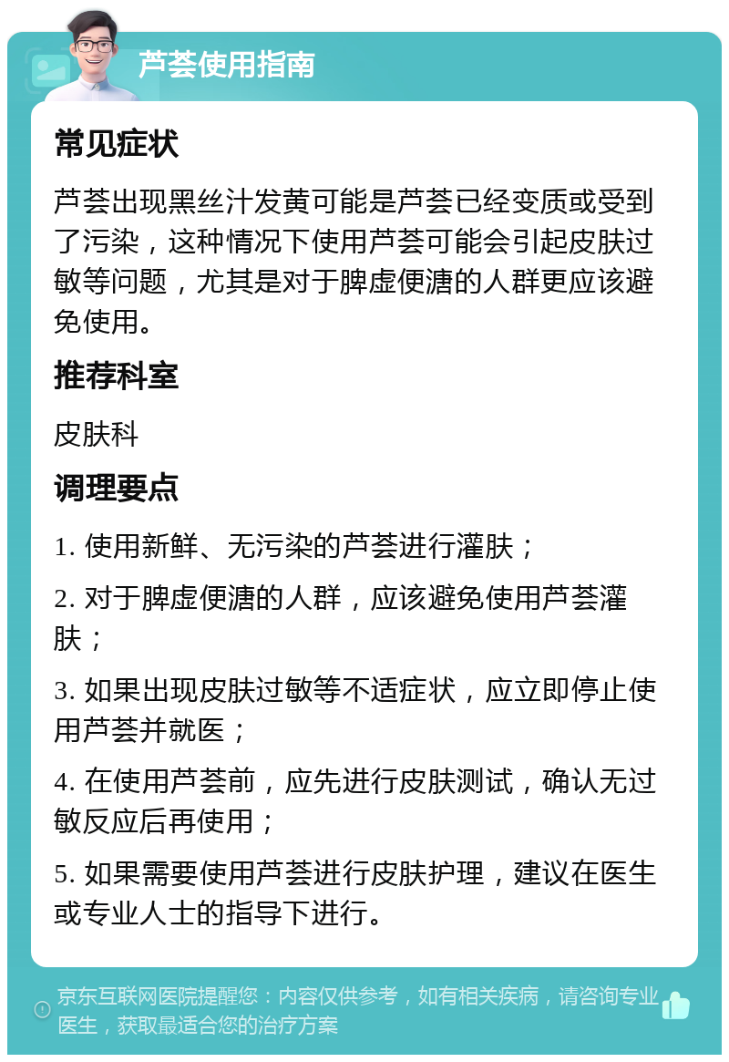 芦荟使用指南 常见症状 芦荟出现黑丝汁发黄可能是芦荟已经变质或受到了污染，这种情况下使用芦荟可能会引起皮肤过敏等问题，尤其是对于脾虚便溏的人群更应该避免使用。 推荐科室 皮肤科 调理要点 1. 使用新鲜、无污染的芦荟进行灌肤； 2. 对于脾虚便溏的人群，应该避免使用芦荟灌肤； 3. 如果出现皮肤过敏等不适症状，应立即停止使用芦荟并就医； 4. 在使用芦荟前，应先进行皮肤测试，确认无过敏反应后再使用； 5. 如果需要使用芦荟进行皮肤护理，建议在医生或专业人士的指导下进行。