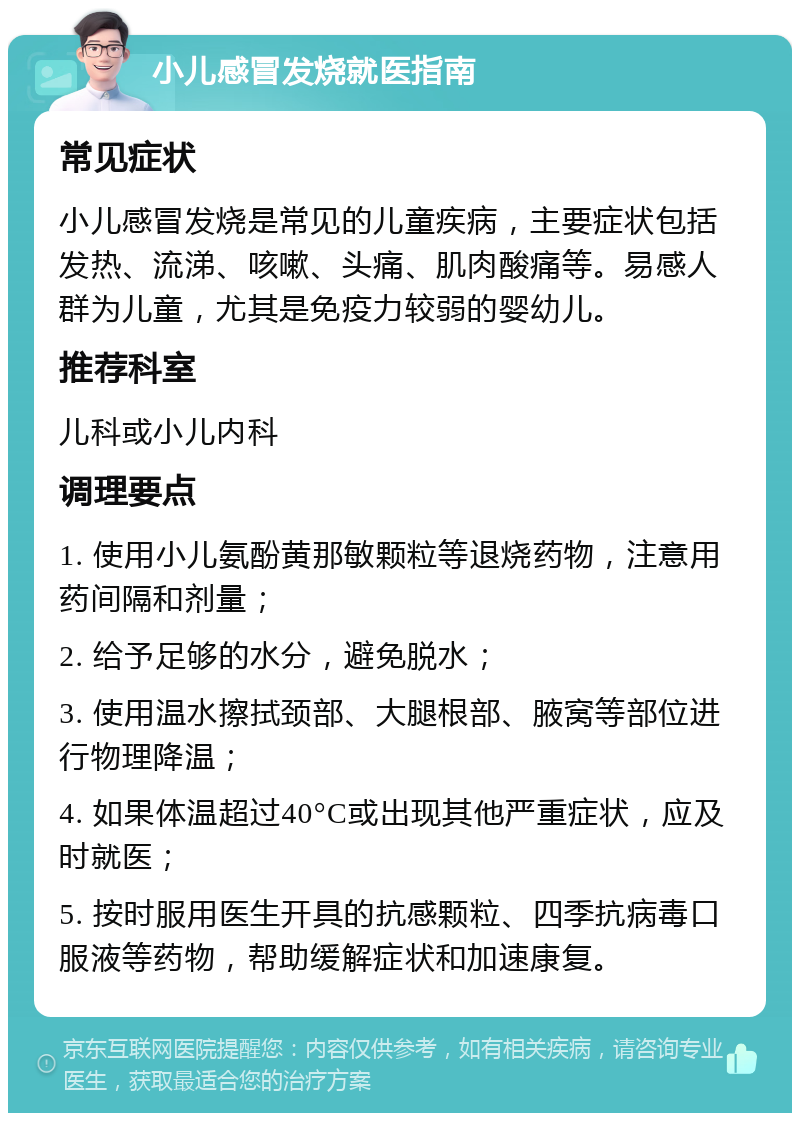 小儿感冒发烧就医指南 常见症状 小儿感冒发烧是常见的儿童疾病，主要症状包括发热、流涕、咳嗽、头痛、肌肉酸痛等。易感人群为儿童，尤其是免疫力较弱的婴幼儿。 推荐科室 儿科或小儿内科 调理要点 1. 使用小儿氨酚黄那敏颗粒等退烧药物，注意用药间隔和剂量； 2. 给予足够的水分，避免脱水； 3. 使用温水擦拭颈部、大腿根部、腋窝等部位进行物理降温； 4. 如果体温超过40°C或出现其他严重症状，应及时就医； 5. 按时服用医生开具的抗感颗粒、四季抗病毒口服液等药物，帮助缓解症状和加速康复。