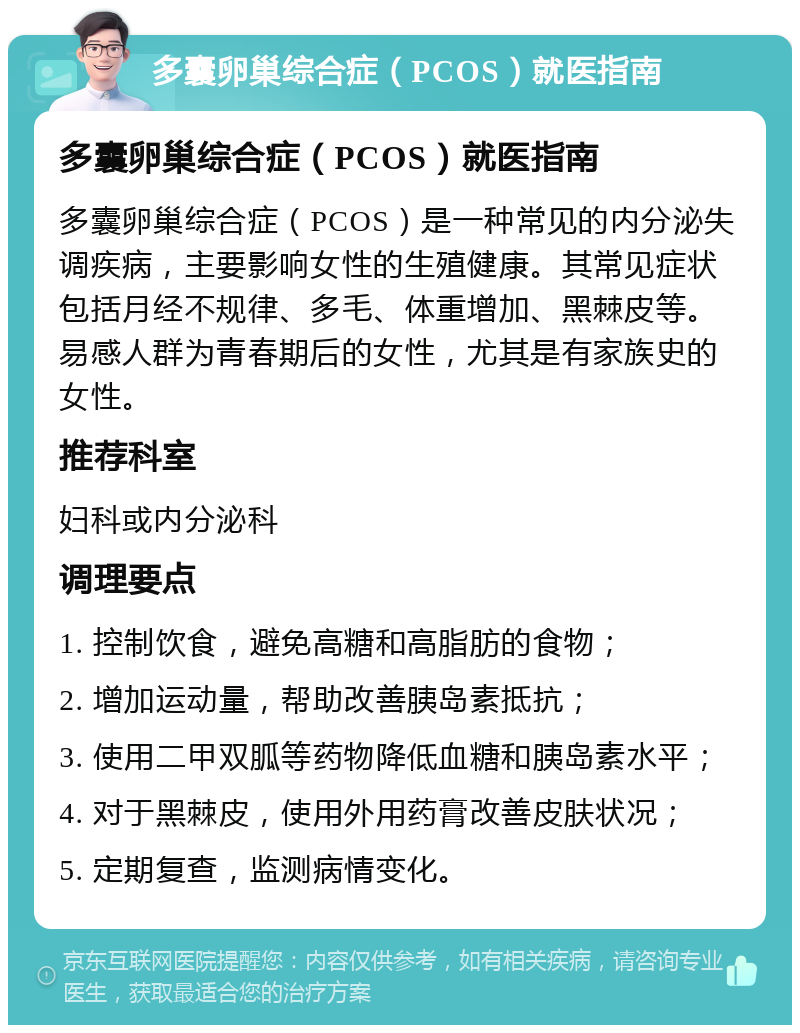 多囊卵巢综合症（PCOS）就医指南 多囊卵巢综合症（PCOS）就医指南 多囊卵巢综合症（PCOS）是一种常见的内分泌失调疾病，主要影响女性的生殖健康。其常见症状包括月经不规律、多毛、体重增加、黑棘皮等。易感人群为青春期后的女性，尤其是有家族史的女性。 推荐科室 妇科或内分泌科 调理要点 1. 控制饮食，避免高糖和高脂肪的食物； 2. 增加运动量，帮助改善胰岛素抵抗； 3. 使用二甲双胍等药物降低血糖和胰岛素水平； 4. 对于黑棘皮，使用外用药膏改善皮肤状况； 5. 定期复查，监测病情变化。