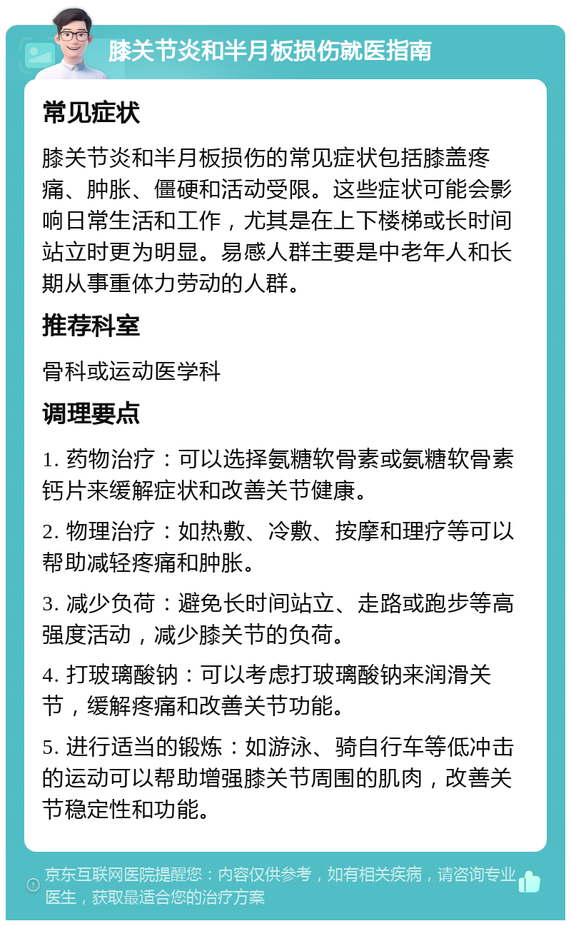 膝关节炎和半月板损伤就医指南 常见症状 膝关节炎和半月板损伤的常见症状包括膝盖疼痛、肿胀、僵硬和活动受限。这些症状可能会影响日常生活和工作，尤其是在上下楼梯或长时间站立时更为明显。易感人群主要是中老年人和长期从事重体力劳动的人群。 推荐科室 骨科或运动医学科 调理要点 1. 药物治疗：可以选择氨糖软骨素或氨糖软骨素钙片来缓解症状和改善关节健康。 2. 物理治疗：如热敷、冷敷、按摩和理疗等可以帮助减轻疼痛和肿胀。 3. 减少负荷：避免长时间站立、走路或跑步等高强度活动，减少膝关节的负荷。 4. 打玻璃酸钠：可以考虑打玻璃酸钠来润滑关节，缓解疼痛和改善关节功能。 5. 进行适当的锻炼：如游泳、骑自行车等低冲击的运动可以帮助增强膝关节周围的肌肉，改善关节稳定性和功能。