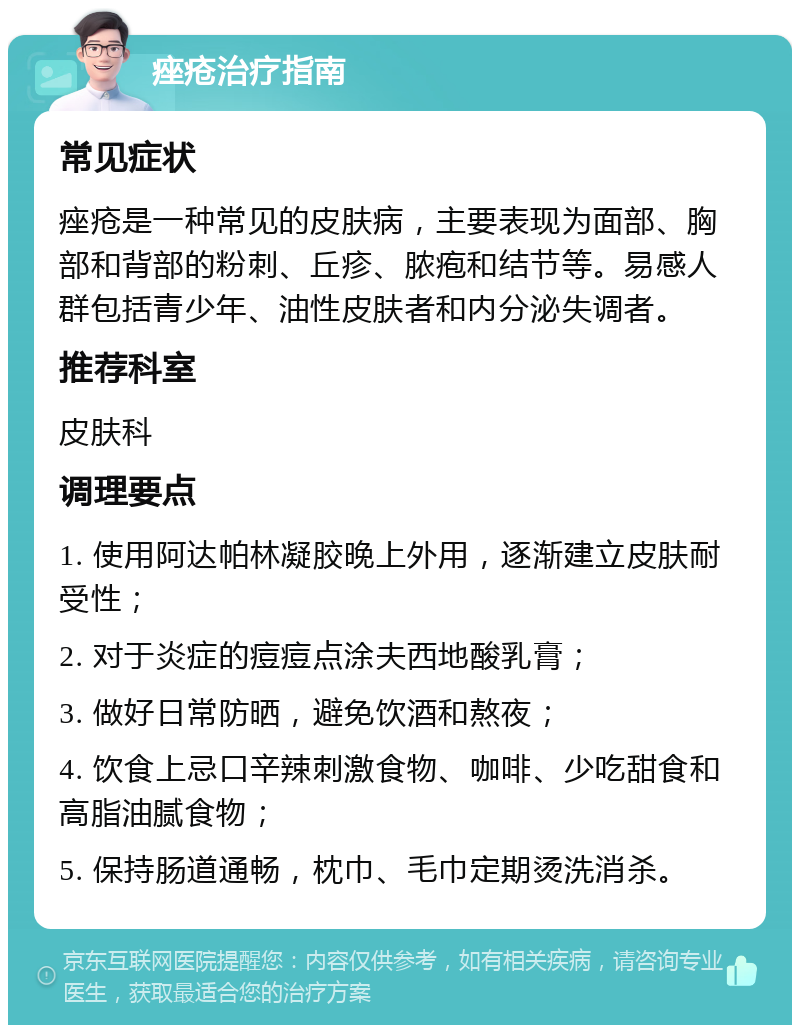 痤疮治疗指南 常见症状 痤疮是一种常见的皮肤病，主要表现为面部、胸部和背部的粉刺、丘疹、脓疱和结节等。易感人群包括青少年、油性皮肤者和内分泌失调者。 推荐科室 皮肤科 调理要点 1. 使用阿达帕林凝胶晚上外用，逐渐建立皮肤耐受性； 2. 对于炎症的痘痘点涂夫西地酸乳膏； 3. 做好日常防晒，避免饮酒和熬夜； 4. 饮食上忌口辛辣刺激食物、咖啡、少吃甜食和高脂油腻食物； 5. 保持肠道通畅，枕巾、毛巾定期烫洗消杀。