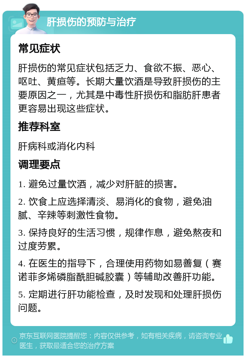 肝损伤的预防与治疗 常见症状 肝损伤的常见症状包括乏力、食欲不振、恶心、呕吐、黄疸等。长期大量饮酒是导致肝损伤的主要原因之一，尤其是中毒性肝损伤和脂肪肝患者更容易出现这些症状。 推荐科室 肝病科或消化内科 调理要点 1. 避免过量饮酒，减少对肝脏的损害。 2. 饮食上应选择清淡、易消化的食物，避免油腻、辛辣等刺激性食物。 3. 保持良好的生活习惯，规律作息，避免熬夜和过度劳累。 4. 在医生的指导下，合理使用药物如易善复（赛诺菲多烯磷脂酰胆碱胶囊）等辅助改善肝功能。 5. 定期进行肝功能检查，及时发现和处理肝损伤问题。