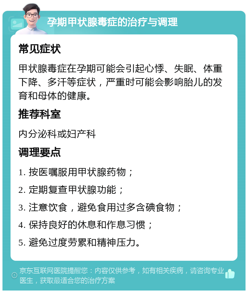 孕期甲状腺毒症的治疗与调理 常见症状 甲状腺毒症在孕期可能会引起心悸、失眠、体重下降、多汗等症状，严重时可能会影响胎儿的发育和母体的健康。 推荐科室 内分泌科或妇产科 调理要点 1. 按医嘱服用甲状腺药物； 2. 定期复查甲状腺功能； 3. 注意饮食，避免食用过多含碘食物； 4. 保持良好的休息和作息习惯； 5. 避免过度劳累和精神压力。