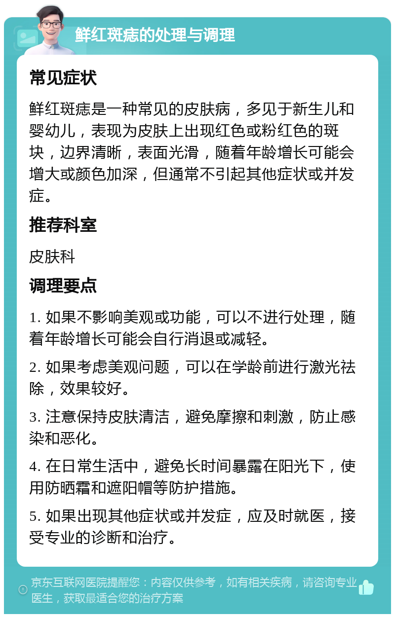 鲜红斑痣的处理与调理 常见症状 鲜红斑痣是一种常见的皮肤病，多见于新生儿和婴幼儿，表现为皮肤上出现红色或粉红色的斑块，边界清晰，表面光滑，随着年龄增长可能会增大或颜色加深，但通常不引起其他症状或并发症。 推荐科室 皮肤科 调理要点 1. 如果不影响美观或功能，可以不进行处理，随着年龄增长可能会自行消退或减轻。 2. 如果考虑美观问题，可以在学龄前进行激光祛除，效果较好。 3. 注意保持皮肤清洁，避免摩擦和刺激，防止感染和恶化。 4. 在日常生活中，避免长时间暴露在阳光下，使用防晒霜和遮阳帽等防护措施。 5. 如果出现其他症状或并发症，应及时就医，接受专业的诊断和治疗。