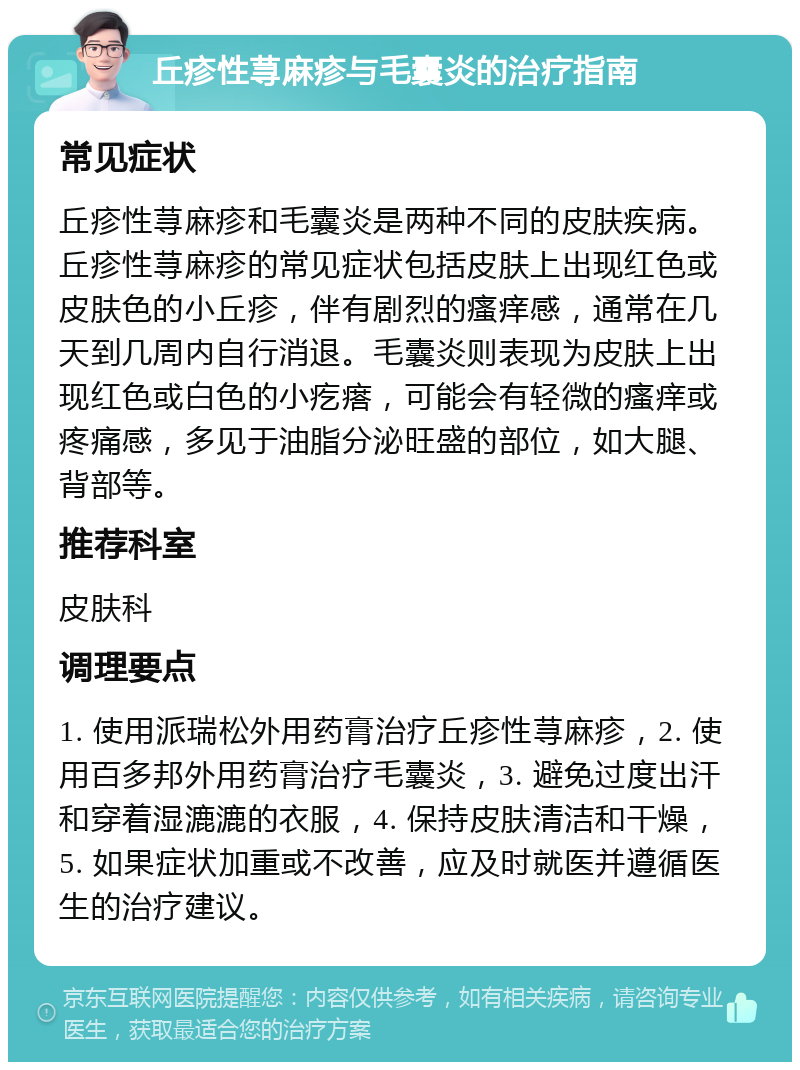 丘疹性荨麻疹与毛囊炎的治疗指南 常见症状 丘疹性荨麻疹和毛囊炎是两种不同的皮肤疾病。丘疹性荨麻疹的常见症状包括皮肤上出现红色或皮肤色的小丘疹，伴有剧烈的瘙痒感，通常在几天到几周内自行消退。毛囊炎则表现为皮肤上出现红色或白色的小疙瘩，可能会有轻微的瘙痒或疼痛感，多见于油脂分泌旺盛的部位，如大腿、背部等。 推荐科室 皮肤科 调理要点 1. 使用派瑞松外用药膏治疗丘疹性荨麻疹，2. 使用百多邦外用药膏治疗毛囊炎，3. 避免过度出汗和穿着湿漉漉的衣服，4. 保持皮肤清洁和干燥，5. 如果症状加重或不改善，应及时就医并遵循医生的治疗建议。