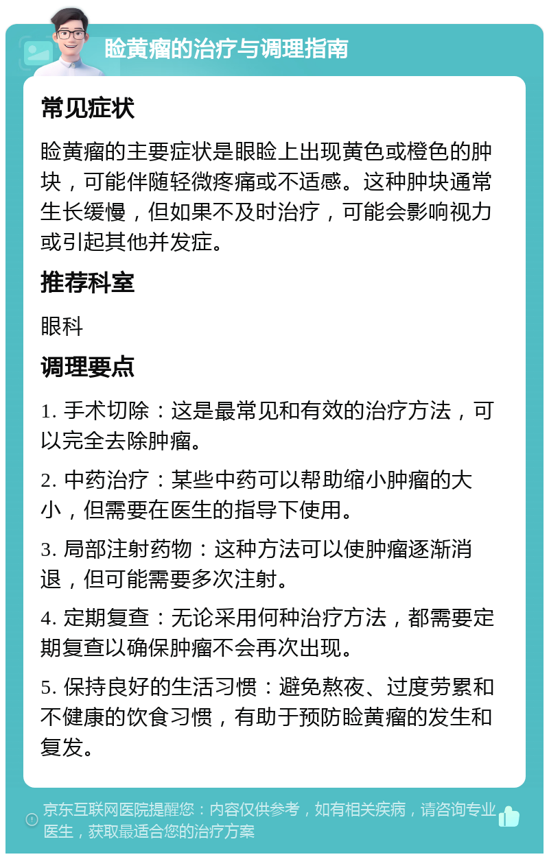 睑黄瘤的治疗与调理指南 常见症状 睑黄瘤的主要症状是眼睑上出现黄色或橙色的肿块，可能伴随轻微疼痛或不适感。这种肿块通常生长缓慢，但如果不及时治疗，可能会影响视力或引起其他并发症。 推荐科室 眼科 调理要点 1. 手术切除：这是最常见和有效的治疗方法，可以完全去除肿瘤。 2. 中药治疗：某些中药可以帮助缩小肿瘤的大小，但需要在医生的指导下使用。 3. 局部注射药物：这种方法可以使肿瘤逐渐消退，但可能需要多次注射。 4. 定期复查：无论采用何种治疗方法，都需要定期复查以确保肿瘤不会再次出现。 5. 保持良好的生活习惯：避免熬夜、过度劳累和不健康的饮食习惯，有助于预防睑黄瘤的发生和复发。