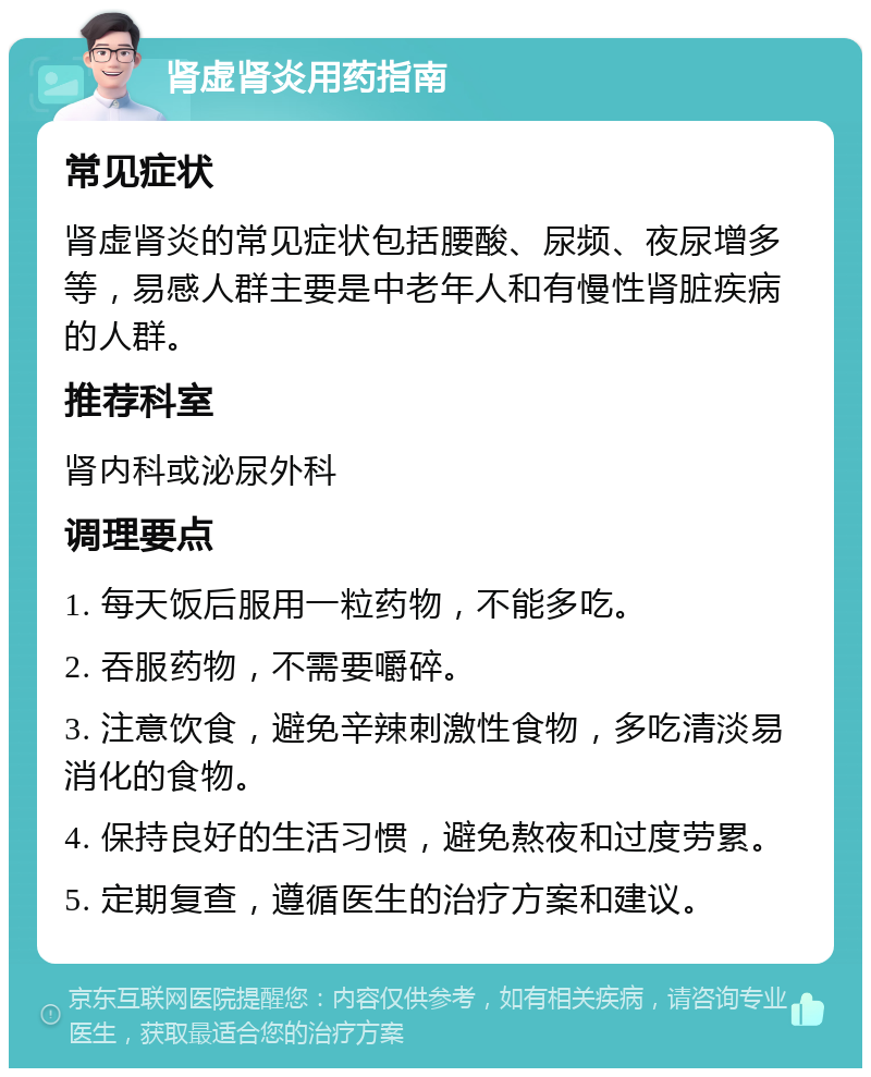 肾虚肾炎用药指南 常见症状 肾虚肾炎的常见症状包括腰酸、尿频、夜尿增多等，易感人群主要是中老年人和有慢性肾脏疾病的人群。 推荐科室 肾内科或泌尿外科 调理要点 1. 每天饭后服用一粒药物，不能多吃。 2. 吞服药物，不需要嚼碎。 3. 注意饮食，避免辛辣刺激性食物，多吃清淡易消化的食物。 4. 保持良好的生活习惯，避免熬夜和过度劳累。 5. 定期复查，遵循医生的治疗方案和建议。