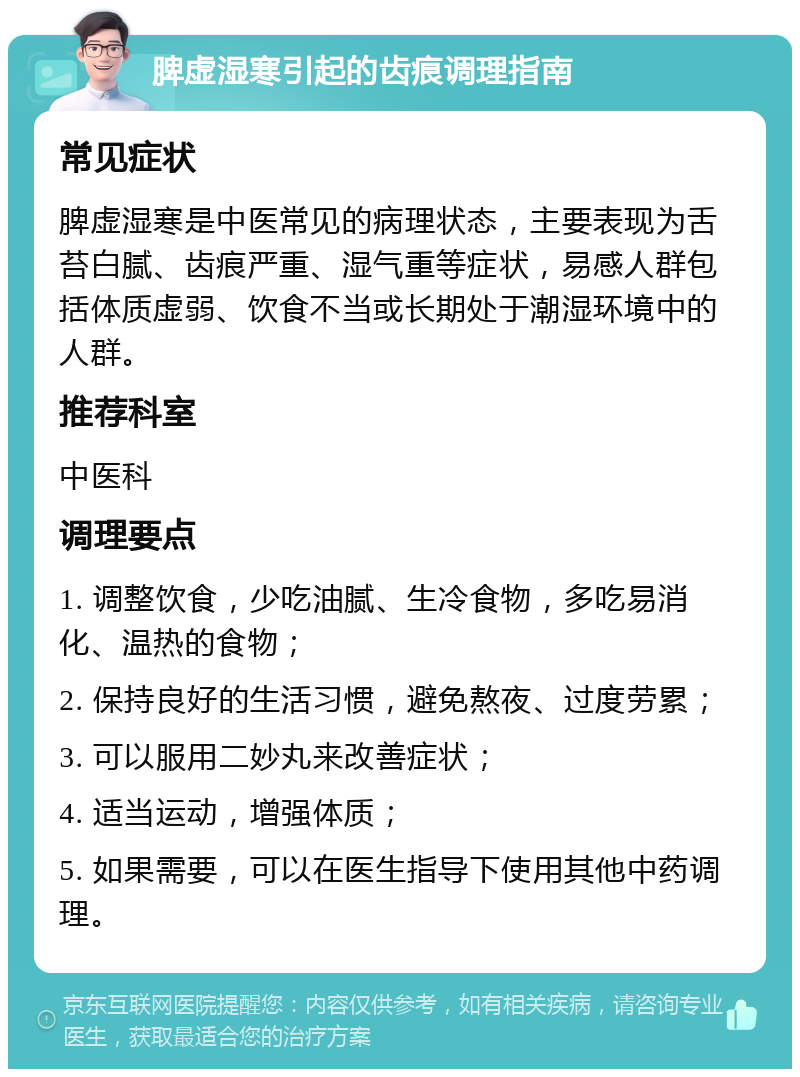 脾虚湿寒引起的齿痕调理指南 常见症状 脾虚湿寒是中医常见的病理状态，主要表现为舌苔白腻、齿痕严重、湿气重等症状，易感人群包括体质虚弱、饮食不当或长期处于潮湿环境中的人群。 推荐科室 中医科 调理要点 1. 调整饮食，少吃油腻、生冷食物，多吃易消化、温热的食物； 2. 保持良好的生活习惯，避免熬夜、过度劳累； 3. 可以服用二妙丸来改善症状； 4. 适当运动，增强体质； 5. 如果需要，可以在医生指导下使用其他中药调理。