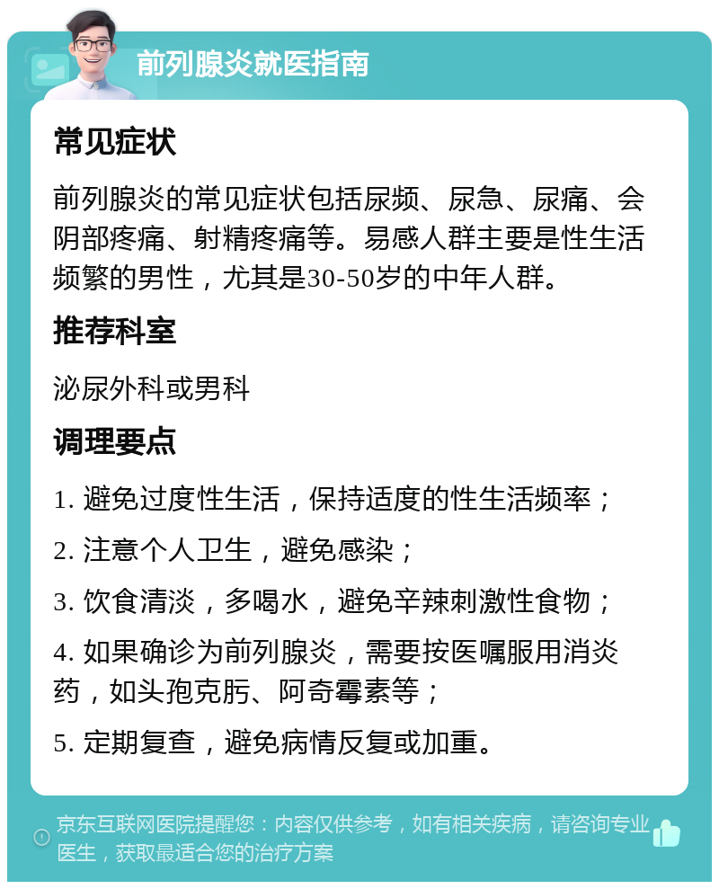 前列腺炎就医指南 常见症状 前列腺炎的常见症状包括尿频、尿急、尿痛、会阴部疼痛、射精疼痛等。易感人群主要是性生活频繁的男性，尤其是30-50岁的中年人群。 推荐科室 泌尿外科或男科 调理要点 1. 避免过度性生活，保持适度的性生活频率； 2. 注意个人卫生，避免感染； 3. 饮食清淡，多喝水，避免辛辣刺激性食物； 4. 如果确诊为前列腺炎，需要按医嘱服用消炎药，如头孢克肟、阿奇霉素等； 5. 定期复查，避免病情反复或加重。