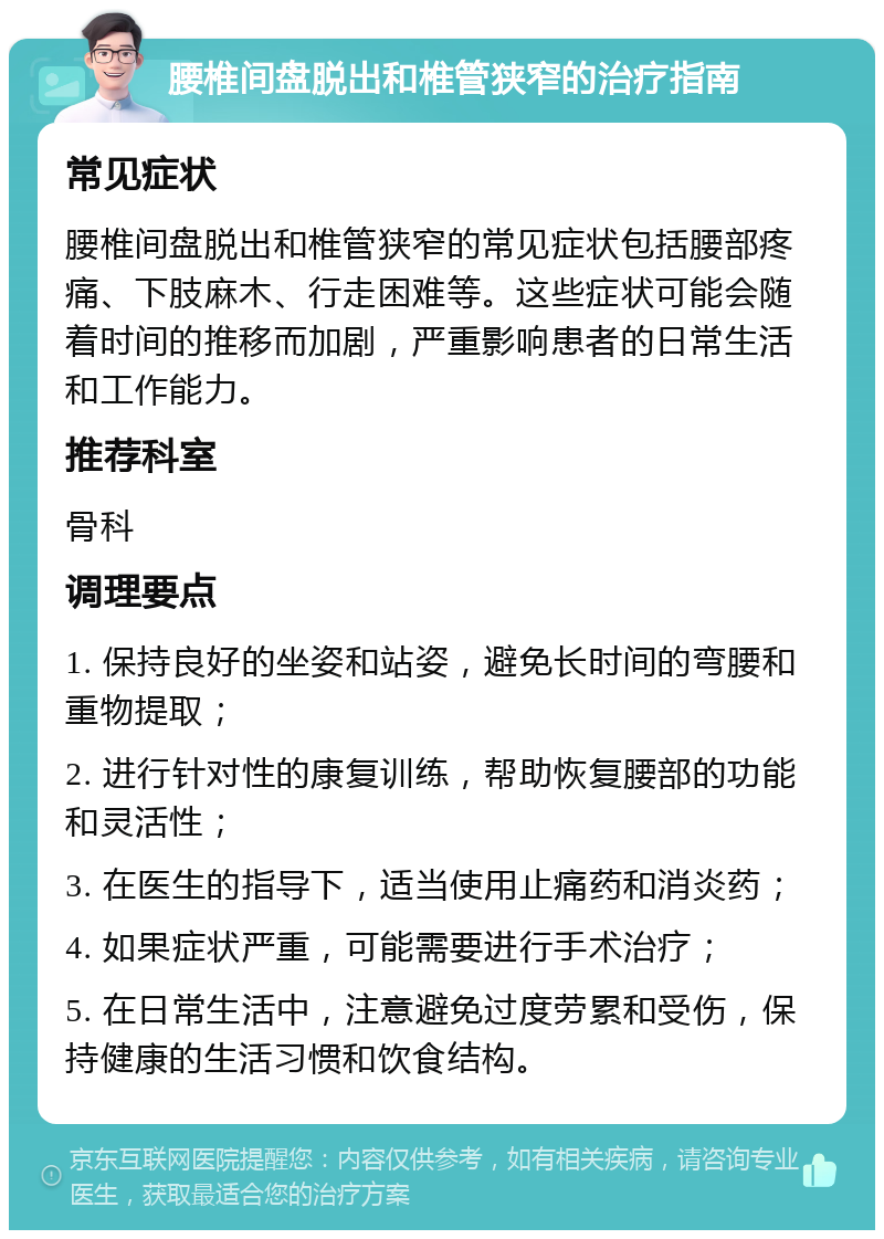 腰椎间盘脱出和椎管狭窄的治疗指南 常见症状 腰椎间盘脱出和椎管狭窄的常见症状包括腰部疼痛、下肢麻木、行走困难等。这些症状可能会随着时间的推移而加剧，严重影响患者的日常生活和工作能力。 推荐科室 骨科 调理要点 1. 保持良好的坐姿和站姿，避免长时间的弯腰和重物提取； 2. 进行针对性的康复训练，帮助恢复腰部的功能和灵活性； 3. 在医生的指导下，适当使用止痛药和消炎药； 4. 如果症状严重，可能需要进行手术治疗； 5. 在日常生活中，注意避免过度劳累和受伤，保持健康的生活习惯和饮食结构。