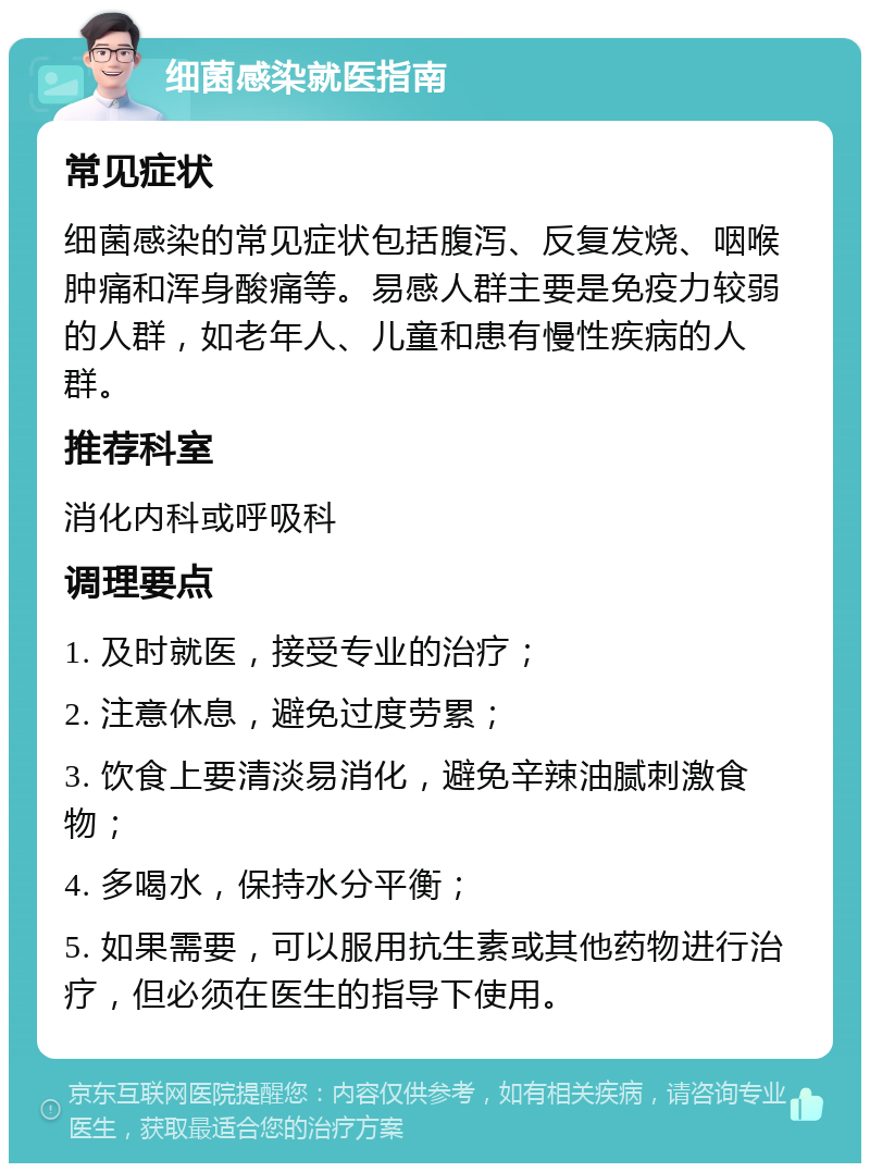 细菌感染就医指南 常见症状 细菌感染的常见症状包括腹泻、反复发烧、咽喉肿痛和浑身酸痛等。易感人群主要是免疫力较弱的人群，如老年人、儿童和患有慢性疾病的人群。 推荐科室 消化内科或呼吸科 调理要点 1. 及时就医，接受专业的治疗； 2. 注意休息，避免过度劳累； 3. 饮食上要清淡易消化，避免辛辣油腻刺激食物； 4. 多喝水，保持水分平衡； 5. 如果需要，可以服用抗生素或其他药物进行治疗，但必须在医生的指导下使用。