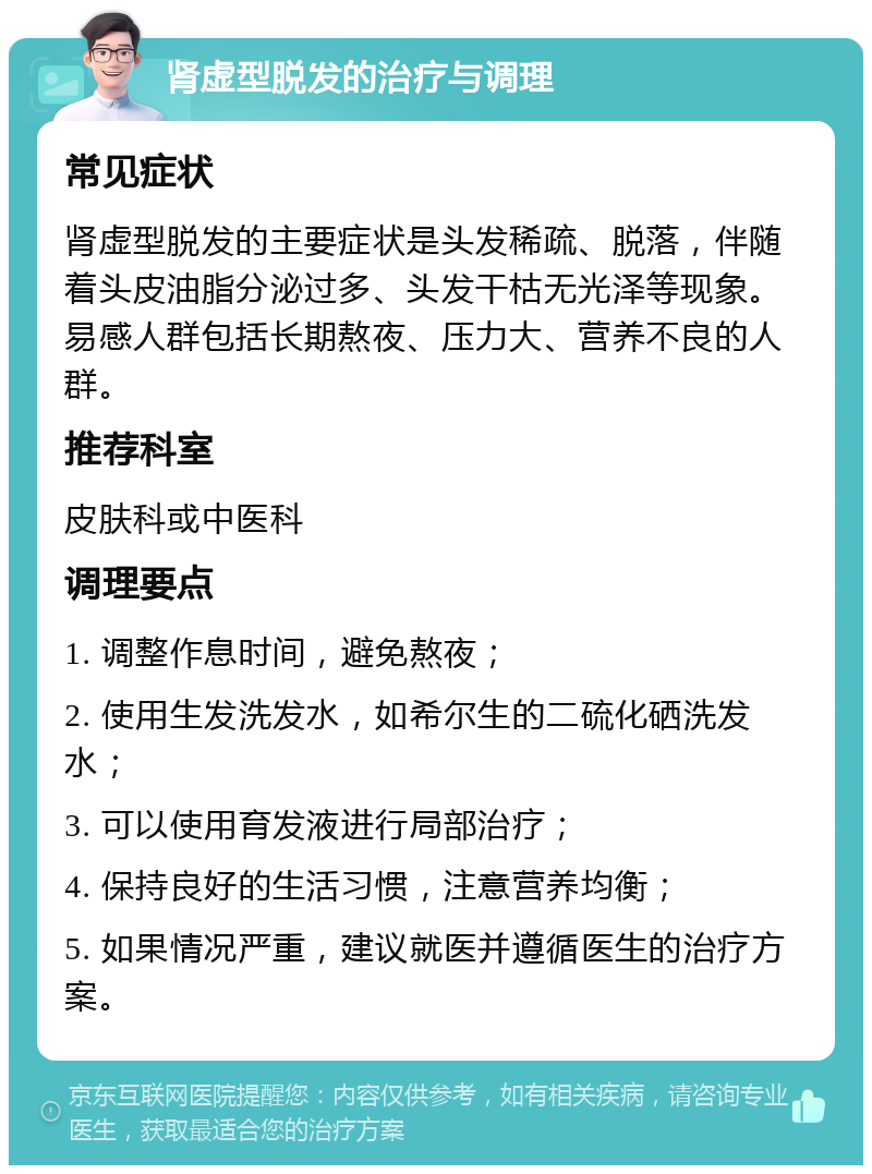 肾虚型脱发的治疗与调理 常见症状 肾虚型脱发的主要症状是头发稀疏、脱落，伴随着头皮油脂分泌过多、头发干枯无光泽等现象。易感人群包括长期熬夜、压力大、营养不良的人群。 推荐科室 皮肤科或中医科 调理要点 1. 调整作息时间，避免熬夜； 2. 使用生发洗发水，如希尔生的二硫化硒洗发水； 3. 可以使用育发液进行局部治疗； 4. 保持良好的生活习惯，注意营养均衡； 5. 如果情况严重，建议就医并遵循医生的治疗方案。