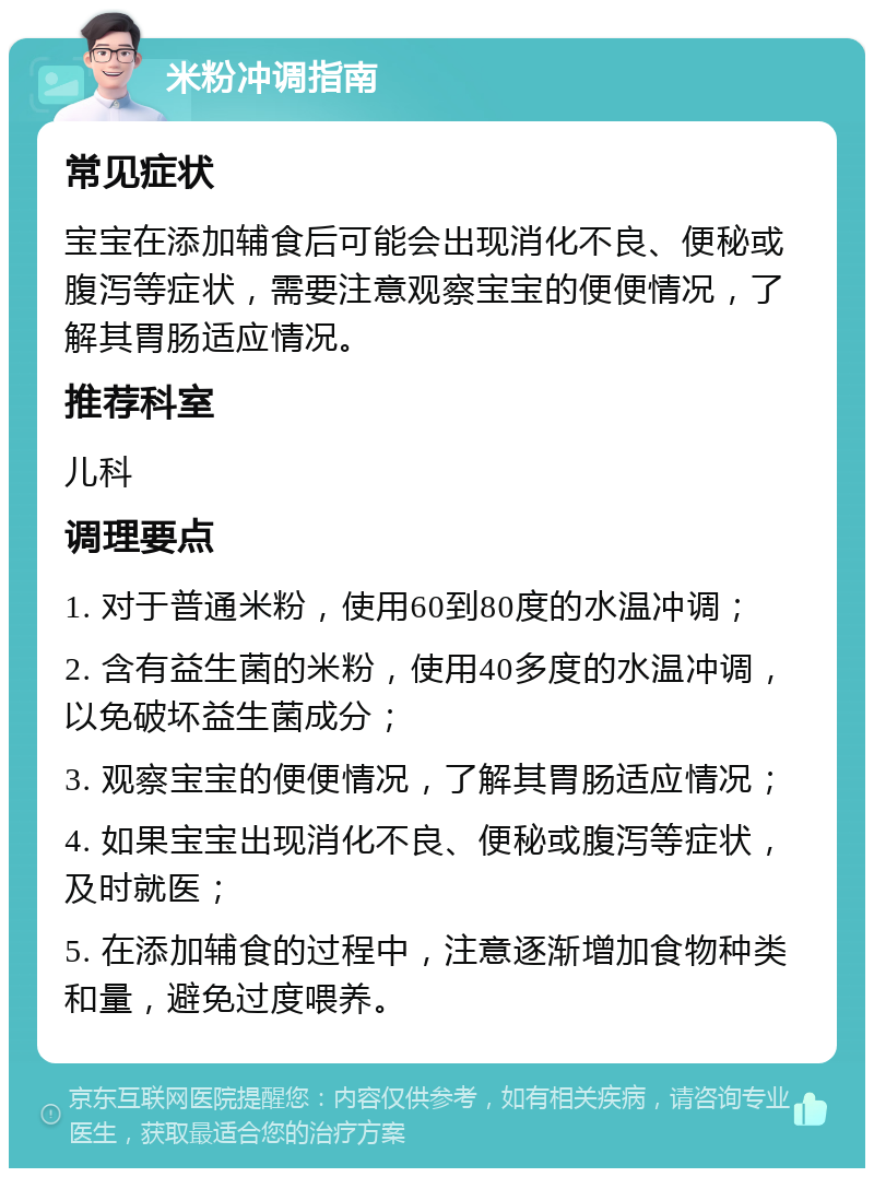 米粉冲调指南 常见症状 宝宝在添加辅食后可能会出现消化不良、便秘或腹泻等症状，需要注意观察宝宝的便便情况，了解其胃肠适应情况。 推荐科室 儿科 调理要点 1. 对于普通米粉，使用60到80度的水温冲调； 2. 含有益生菌的米粉，使用40多度的水温冲调，以免破坏益生菌成分； 3. 观察宝宝的便便情况，了解其胃肠适应情况； 4. 如果宝宝出现消化不良、便秘或腹泻等症状，及时就医； 5. 在添加辅食的过程中，注意逐渐增加食物种类和量，避免过度喂养。