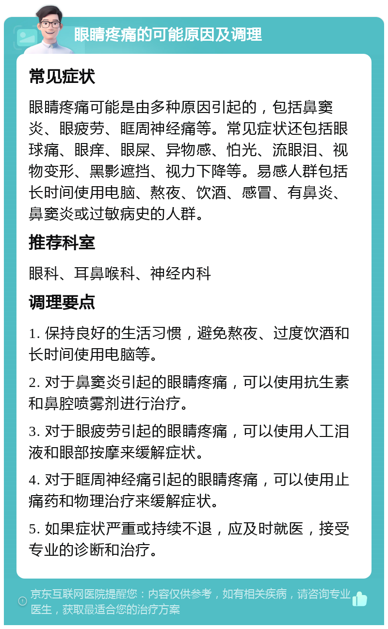 眼睛疼痛的可能原因及调理 常见症状 眼睛疼痛可能是由多种原因引起的，包括鼻窦炎、眼疲劳、眶周神经痛等。常见症状还包括眼球痛、眼痒、眼屎、异物感、怕光、流眼泪、视物变形、黑影遮挡、视力下降等。易感人群包括长时间使用电脑、熬夜、饮酒、感冒、有鼻炎、鼻窦炎或过敏病史的人群。 推荐科室 眼科、耳鼻喉科、神经内科 调理要点 1. 保持良好的生活习惯，避免熬夜、过度饮酒和长时间使用电脑等。 2. 对于鼻窦炎引起的眼睛疼痛，可以使用抗生素和鼻腔喷雾剂进行治疗。 3. 对于眼疲劳引起的眼睛疼痛，可以使用人工泪液和眼部按摩来缓解症状。 4. 对于眶周神经痛引起的眼睛疼痛，可以使用止痛药和物理治疗来缓解症状。 5. 如果症状严重或持续不退，应及时就医，接受专业的诊断和治疗。