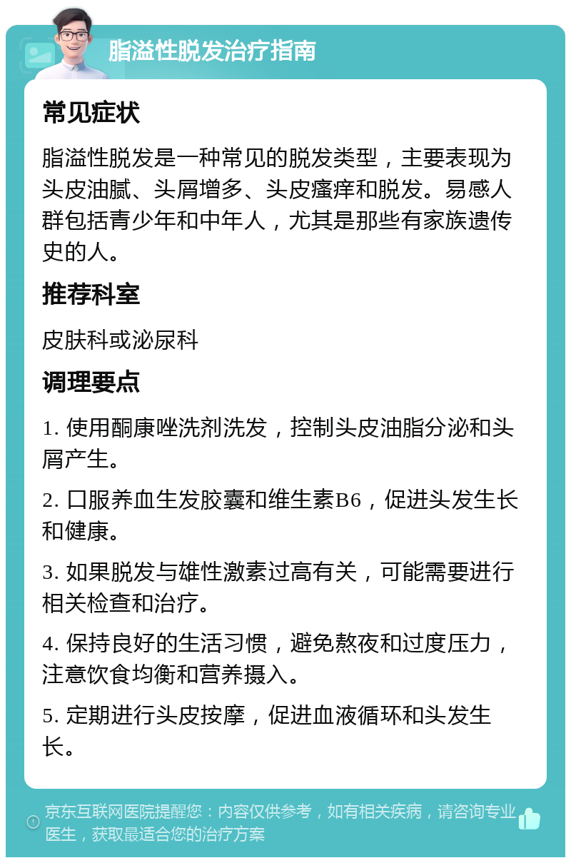 脂溢性脱发治疗指南 常见症状 脂溢性脱发是一种常见的脱发类型，主要表现为头皮油腻、头屑增多、头皮瘙痒和脱发。易感人群包括青少年和中年人，尤其是那些有家族遗传史的人。 推荐科室 皮肤科或泌尿科 调理要点 1. 使用酮康唑洗剂洗发，控制头皮油脂分泌和头屑产生。 2. 口服养血生发胶囊和维生素B6，促进头发生长和健康。 3. 如果脱发与雄性激素过高有关，可能需要进行相关检查和治疗。 4. 保持良好的生活习惯，避免熬夜和过度压力，注意饮食均衡和营养摄入。 5. 定期进行头皮按摩，促进血液循环和头发生长。