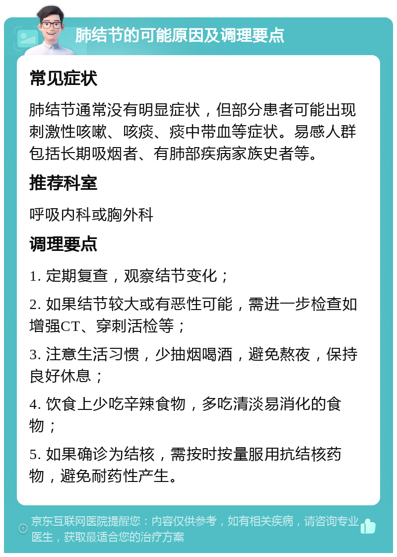 肺结节的可能原因及调理要点 常见症状 肺结节通常没有明显症状，但部分患者可能出现刺激性咳嗽、咳痰、痰中带血等症状。易感人群包括长期吸烟者、有肺部疾病家族史者等。 推荐科室 呼吸内科或胸外科 调理要点 1. 定期复查，观察结节变化； 2. 如果结节较大或有恶性可能，需进一步检查如增强CT、穿刺活检等； 3. 注意生活习惯，少抽烟喝酒，避免熬夜，保持良好休息； 4. 饮食上少吃辛辣食物，多吃清淡易消化的食物； 5. 如果确诊为结核，需按时按量服用抗结核药物，避免耐药性产生。