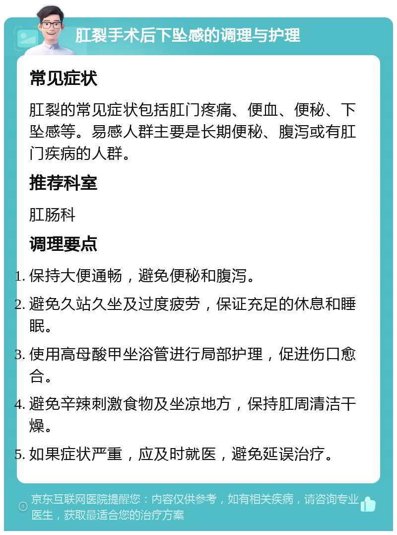 肛裂手术后下坠感的调理与护理 常见症状 肛裂的常见症状包括肛门疼痛、便血、便秘、下坠感等。易感人群主要是长期便秘、腹泻或有肛门疾病的人群。 推荐科室 肛肠科 调理要点 保持大便通畅，避免便秘和腹泻。 避免久站久坐及过度疲劳，保证充足的休息和睡眠。 使用高母酸甲坐浴管进行局部护理，促进伤口愈合。 避免辛辣刺激食物及坐凉地方，保持肛周清洁干燥。 如果症状严重，应及时就医，避免延误治疗。