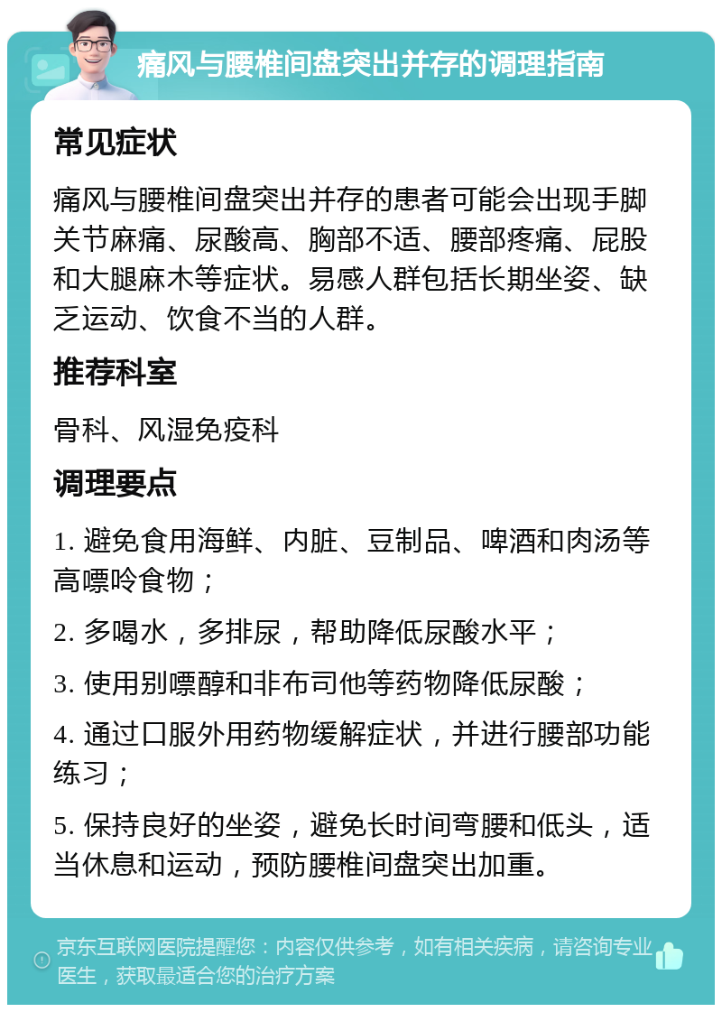 痛风与腰椎间盘突出并存的调理指南 常见症状 痛风与腰椎间盘突出并存的患者可能会出现手脚关节麻痛、尿酸高、胸部不适、腰部疼痛、屁股和大腿麻木等症状。易感人群包括长期坐姿、缺乏运动、饮食不当的人群。 推荐科室 骨科、风湿免疫科 调理要点 1. 避免食用海鲜、内脏、豆制品、啤酒和肉汤等高嘌呤食物； 2. 多喝水，多排尿，帮助降低尿酸水平； 3. 使用别嘌醇和非布司他等药物降低尿酸； 4. 通过口服外用药物缓解症状，并进行腰部功能练习； 5. 保持良好的坐姿，避免长时间弯腰和低头，适当休息和运动，预防腰椎间盘突出加重。