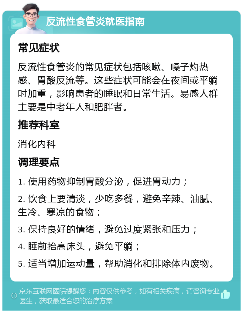 反流性食管炎就医指南 常见症状 反流性食管炎的常见症状包括咳嗽、嗓子灼热感、胃酸反流等。这些症状可能会在夜间或平躺时加重，影响患者的睡眠和日常生活。易感人群主要是中老年人和肥胖者。 推荐科室 消化内科 调理要点 1. 使用药物抑制胃酸分泌，促进胃动力； 2. 饮食上要清淡，少吃多餐，避免辛辣、油腻、生冷、寒凉的食物； 3. 保持良好的情绪，避免过度紧张和压力； 4. 睡前抬高床头，避免平躺； 5. 适当增加运动量，帮助消化和排除体内废物。