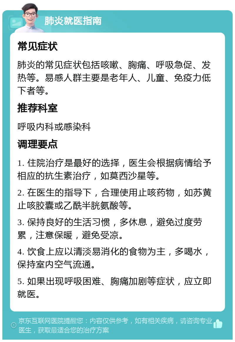 肺炎就医指南 常见症状 肺炎的常见症状包括咳嗽、胸痛、呼吸急促、发热等。易感人群主要是老年人、儿童、免疫力低下者等。 推荐科室 呼吸内科或感染科 调理要点 1. 住院治疗是最好的选择，医生会根据病情给予相应的抗生素治疗，如莫西沙星等。 2. 在医生的指导下，合理使用止咳药物，如苏黄止咳胶囊或乙酰半胱氨酸等。 3. 保持良好的生活习惯，多休息，避免过度劳累，注意保暖，避免受凉。 4. 饮食上应以清淡易消化的食物为主，多喝水，保持室内空气流通。 5. 如果出现呼吸困难、胸痛加剧等症状，应立即就医。